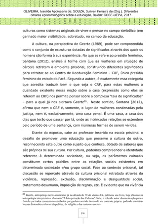 OLIVEIRA, Ivanilde Apoluceno de; SOUZA, Sulivan Ferreira de (Org.). Diferentes
olhares epistemológicos sobre a educação. Belém: CCSE-UEPA, 2017
216
culturas como sistemas originais de viver e pensar no campo simbólico tem
ganhado maior visibilidade, sobretudo, no campo da educação.
A cultura, na perspectiva de Geertz (1989), pode ser compreendida
como o conjunto de estruturas dotadas de significados através dos quais os
homens são forma à sua experiência. No que se refere ao presídio feminino,
Santana (2012), analisa a forma com que as mulheres em situação de
cárcere retratam o ambiente prisional, construindo diferentes significados
para retratar-se ao Centro de Reeducação Feminino – CRF, único presídio
feminino do estado do Pará. Segundo a autora, é exatamente essa categoria
que acredita traduzir bem o que seja o CRF, para estas mulheres a
dualidade existente nessa noção sobre a casa (expressão como elas se
referem ao CRF) nos permite pensar sobre a complexa “teia de significados”
– para a qual já nos alertava Geertz20. Neste sentido, Santana (2012),
afirma que nem o CRF é, somente, o lugar de mulheres condenadas pela
justiça, nem é, exclusivamente, uma casa penal. É uma casa, a casa dos
dias que terão que passar por lá, onde as intrincadas relações se estendem
pelo período de uma sentença, com inúmeras formas de serem vividas.
Diante do exposto, cabe ao professor inserido na escola prisional o
desafio de promover uma educação que preserve a cultura do outro,
reconhecendo este outro como sujeito que conhece, dotado de saberes que
são próprios de sua cultura. Por cultura, podemos compreender a identidade
referente à determinada sociedade, ou seja, os parâmetros culturais
constituem certos padrões entre as relações sociais existentes em
determinada sociedade e/ou grupo social. Face ao contexto prisional, tal
discussão se repercute através da cultura prisional retratada através da
violência, repressão, exclusão, discriminação e desigualdade social,
tratamento desumano, imposição de regras, etc. É evidente que na vivência
20 Geertz, antropólogo norte-americano, já na década de 70 do século XX, publicou seu livro, hoje clássico na
antropologia interpretativa, chamado “A Interpretação das Culturas”. Nele, o referido autor chama atenção para o
fato de que todos construirmos símbolos que ganham sentido dentro de seu contexto próprio, podendo encontra-
los nas dimensões culturais da política, da religião e dos costumes sociais.
 