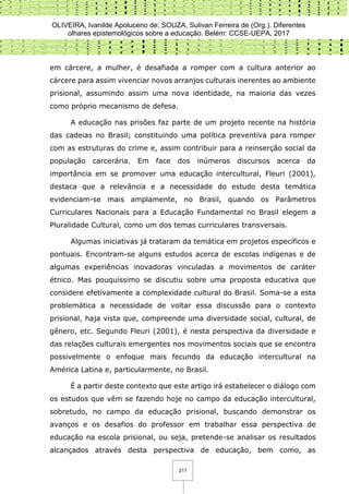 OLIVEIRA, Ivanilde Apoluceno de; SOUZA, Sulivan Ferreira de (Org.). Diferentes
olhares epistemológicos sobre a educação. Belém: CCSE-UEPA, 2017
217
em cárcere, a mulher, é desafiada a romper com a cultura anterior ao
cárcere para assim vivenciar novos arranjos culturais inerentes ao ambiente
prisional, assumindo assim uma nova identidade, na maioria das vezes
como próprio mecanismo de defesa.
A educação nas prisões faz parte de um projeto recente na história
das cadeias no Brasil; constituindo uma política preventiva para romper
com as estruturas do crime e, assim contribuir para a reinserção social da
população carcerária. Em face dos inúmeros discursos acerca da
importância em se promover uma educação intercultural, Fleuri (2001),
destaca que a relevância e a necessidade do estudo desta temática
evidenciam-se mais amplamente, no Brasil, quando os Parâmetros
Curriculares Nacionais para a Educação Fundamental no Brasil elegem a
Pluralidade Cultural, como um dos temas curriculares transversais.
Algumas iniciativas já trataram da temática em projetos específicos e
pontuais. Encontram-se alguns estudos acerca de escolas indígenas e de
algumas experiências inovadoras vinculadas a movimentos de caráter
étnico. Mas pouquíssimo se discutiu sobre uma proposta educativa que
considere efetivamente a complexidade cultural do Brasil. Soma-se a esta
problemática a necessidade de voltar essa discussão para o contexto
prisional, haja vista que, compreende uma diversidade social, cultural, de
gênero, etc. Segundo Fleuri (2001), é nesta perspectiva da diversidade e
das relações culturais emergentes nos movimentos sociais que se encontra
possivelmente o enfoque mais fecundo da educação intercultural na
América Latina e, particularmente, no Brasil.
É a partir deste contexto que este artigo irá estabelecer o diálogo com
os estudos que vêm se fazendo hoje no campo da educação intercultural,
sobretudo, no campo da educação prisional, buscando demonstrar os
avanços e os desafios do professor em trabalhar essa perspectiva de
educação na escola prisional, ou seja, pretende-se analisar os resultados
alcançados através desta perspectiva de educação, bem como, as
 