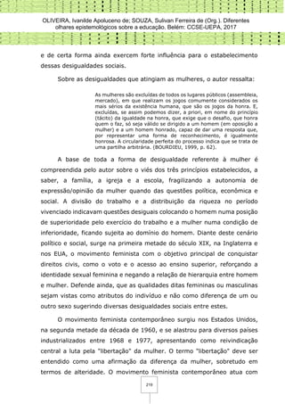 OLIVEIRA, Ivanilde Apoluceno de; SOUZA, Sulivan Ferreira de (Org.). Diferentes
olhares epistemológicos sobre a educação. Belém: CCSE-UEPA, 2017
219
e de certa forma ainda exercem forte influência para o estabelecimento
dessas desigualdades sociais.
Sobre as desigualdades que atingiam as mulheres, o autor ressalta:
As mulheres são excluídas de todos os lugares públicos (assembleia,
mercado), em que realizam os jogos comumente considerados os
mais sérios da existência humana, que são os jogos da honra. E,
excluídas, se assim podemos dizer, a priori, em nome do princípio
(tácito) da igualdade na honra, que exige que o desafio, que honra
quem o faz, só seja válido se dirigido a um homem (em oposição a
mulher) e a um homem honrado, capaz de dar uma resposta que,
por representar uma forma de reconhecimento, é igualmente
honrosa. A circularidade perfeita do processo indica que se trata de
uma partilha arbitrária. (BOURDIEU, 1999, p. 62).
A base de toda a forma de desigualdade referente à mulher é
compreendida pelo autor sobre o viés dos três princípios estabelecidos, a
saber, a família, a igreja e a escola, fragilizando a autonomia de
expressão/opinião da mulher quando das questões política, econômica e
social. A divisão do trabalho e a distribuição da riqueza no período
vivenciado indicavam questões desiguais colocando o homem numa posição
de superioridade pelo exercício do trabalho e a mulher numa condição de
inferioridade, ficando sujeita ao domínio do homem. Diante deste cenário
político e social, surge na primeira metade do século XIX, na Inglaterra e
nos EUA, o movimento feminista com o objetivo principal de conquistar
direitos civis, como o voto e o acesso ao ensino superior, reforçando a
identidade sexual feminina e negando a relação de hierarquia entre homem
e mulher. Defende ainda, que as qualidades ditas femininas ou masculinas
sejam vistas como atributos do indivíduo e não como diferença de um ou
outro sexo sugerindo diversas desigualdades sociais entre estes.
O movimento feminista contemporâneo surgiu nos Estados Unidos,
na segunda metade da década de 1960, e se alastrou para diversos países
industrializados entre 1968 e 1977, apresentando como reivindicação
central a luta pela "libertação" da mulher. O termo "libertação" deve ser
entendido como uma afirmação da diferença da mulher, sobretudo em
termos de alteridade. O movimento feminista contemporâneo atua com
 