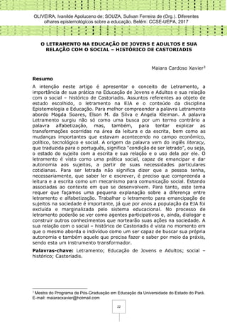 OLIVEIRA, Ivanilde Apoluceno de; SOUZA, Sulivan Ferreira de (Org.). Diferentes
olhares epistemológicos sobre a educação. Belém: CCSE-UEPA, 2017
22
O LETRAMENTO NA EDUCAÇÃO DE JOVENS E ADULTOS E SUA
RELAÇÃO COM O SOCIAL – HISTÓRICO DE CASTORIADIS
Maiara Cardoso Xavier3
Resumo
A intenção neste artigo é apresentar o conceito de Letramento, a
importância de sua prática na Educação de Jovens e Adultos e sua relação
com o social – histórico de Castoriadis. Assuntos referentes ao objeto de
estudo escolhido, o letramento na EJA e o conteúdo da disciplina
Epistemologia e Educação. Para melhor compreender a palavra Letramento
abordo Magda Soares, Elson M. da Silva e Angela Kleiman. A palavra
Letramento surgiu não só como uma busca por um termo contrário a
palavra alfabetização, mas, também, para tentar explicar as
transformações ocorridas na área da leitura e da escrita, bem como as
mudanças importantes que estavam acontecendo no campo econômico,
político, tecnológico e social. A origem da palavra vem do inglês literacy,
que traduzida para o português, significa “condição de ser letrado”, ou seja,
o estado do sujeito com a escrita e sua relação e o uso dela por ele. O
letramento é visto como uma prática social, capaz de emancipar e dar
autonomia aos sujeitos, a partir de suas necessidades particulares
cotidianas. Para ser letrada não significa dizer que a pessoa tenha,
necessariamente, que saber ler e escrever, é preciso que compreenda a
leitura e a escrita como um mecanismo para comunicação social. Estando
associadas ao contexto em que se desenvolvem. Para tanto, este tema
requer que façamos uma pequena explanação sobre a diferença entre
letramento e alfabetização. Trabalhar o letramento para emancipação de
sujeitos na sociedade é importante, já que por anos a população da EJA foi
excluída e marginalizada pelo sistema educacional. No processo de
letramento poderão se ver como agentes participativos e, ainda, dialogar e
construir outros conhecimentos que nortearão suas ações na sociedade. A
sua relação com o social – histórico de Castoriadis é vista no momento em
que o mesmo aborda o indivíduo como um ser capaz de buscar sua própria
autonomia e também aquele que precisa fazer e saber por meio da práxis,
sendo esta um instrumento transformador.
Palavras-chave: Letramento; Educação de Jovens e Adultos; social –
histórico; Castoriadis.
3
Mestra do Programa de Pós-Graduação em Educação da Universidade do Estado do Pará.
E-mail: maiaracxavier@hotmail.com
 