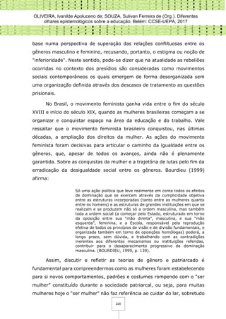 OLIVEIRA, Ivanilde Apoluceno de; SOUZA, Sulivan Ferreira de (Org.). Diferentes
olhares epistemológicos sobre a educação. Belém: CCSE-UEPA, 2017
220
base numa perspectiva de superação das relações conflituosas entre os
gêneros masculino e feminino, recusando, portanto, o estigma ou noção de
"inferioridade". Neste sentido, pode-se dizer que na atualidade as rebeliões
ocorridas no contexto dos presídios são consideradas como movimentos
sociais contemporâneos os quais emergem de forma desorganizada sem
uma organização definida através dos descasos de tratamento as questões
prisionais.
No Brasil, o movimento feminista ganha vida entre o fim do século
XVIII e início do século XIX, quando as mulheres brasileiras começam a se
organizar e conquistar espaço na área da educação e do trabalho. Vale
ressaltar que o movimento feminista brasileiro conquistou, nas últimas
décadas, a ampliação dos direitos da mulher. As ações do movimento
feminista foram decisivas para articular o caminho da igualdade entre os
gêneros, que, apesar de todos os avanços, ainda não é plenamente
garantida. Sobre as conquistas da mulher e a trajetória de lutas pelo fim da
erradicação da desigualdade social entre os gêneros. Bourdieu (1999)
afirma:
Só uma ação política que leve realmente em conta todos os efeitos
de dominação que se exercem através da cumplicidade objetiva
entre as estruturas incorporadas (tanto entre as mulheres quanto
entre os homens) e as estruturas de grandes instituições em que se
realizam e se produzem não só a ordem masculina, mas também
toda a ordem social (a começar pelo Estado, estruturado em torno
da oposição entre sua “mão direita”, masculina, e sua “mão
esquerda”, feminina, e a Escola, responsável pela reprodução
efetiva de todos os princípios de visão e de divisão fundamentais, e
organizada também em torno de oposições homólogas) poderá, a
longo prazo, sem dúvida, e trabalhando com as contradições
inerentes aos diferentes mecanismos ou instituições referidas,
contribuir para o desaparecimento progressivo da dominação
masculina. (BOURDIEU, 1999, p. 139).
Assim, discutir e refletir as teorias de gênero e patriarcado é
fundamental para compreendermos como as mulheres foram estabelecendo
para si novos comportamentos, padrões e costumes rompendo com o “ser
mulher” constituído durante a sociedade patriarcal, ou seja, para muitas
mulheres hoje o “ser mulher” não faz referência ao cuidar do lar, sobretudo
 