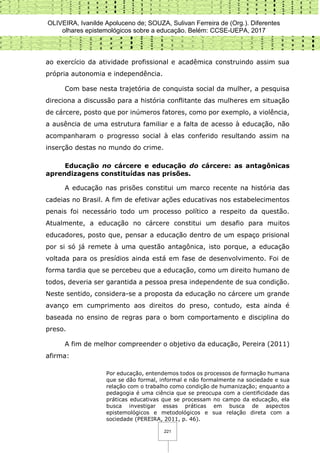 OLIVEIRA, Ivanilde Apoluceno de; SOUZA, Sulivan Ferreira de (Org.). Diferentes
olhares epistemológicos sobre a educação. Belém: CCSE-UEPA, 2017
221
ao exercício da atividade profissional e acadêmica construindo assim sua
própria autonomia e independência.
Com base nesta trajetória de conquista social da mulher, a pesquisa
direciona a discussão para a história conflitante das mulheres em situação
de cárcere, posto que por inúmeros fatores, como por exemplo, a violência,
a ausência de uma estrutura familiar e a falta de acesso à educação, não
acompanharam o progresso social à elas conferido resultando assim na
inserção destas no mundo do crime.
Educação no cárcere e educação do cárcere: as antagônicas
aprendizagens constituídas nas prisões.
A educação nas prisões constitui um marco recente na história das
cadeias no Brasil. A fim de efetivar ações educativas nos estabelecimentos
penais foi necessário todo um processo político a respeito da questão.
Atualmente, a educação no cárcere constitui um desafio para muitos
educadores, posto que, pensar a educação dentro de um espaço prisional
por si só já remete à uma questão antagônica, isto porque, a educação
voltada para os presídios ainda está em fase de desenvolvimento. Foi de
forma tardia que se percebeu que a educação, como um direito humano de
todos, deveria ser garantida a pessoa presa independente de sua condição.
Neste sentido, considera-se a proposta da educação no cárcere um grande
avanço em cumprimento aos direitos do preso, contudo, esta ainda é
baseada no ensino de regras para o bom comportamento e disciplina do
preso.
A fim de melhor compreender o objetivo da educação, Pereira (2011)
afirma:
Por educação, entendemos todos os processos de formação humana
que se dão formal, informal e não formalmente na sociedade e sua
relação com o trabalho como condição de humanização; enquanto a
pedagogia é uma ciência que se preocupa com a cientificidade das
práticas educativas que se processam no campo da educação, ela
busca investigar essas práticas em busca de aspectos
epistemológicos e metodológicos e sua relação direta com a
sociedade (PEREIRA, 2011, p. 46).
 