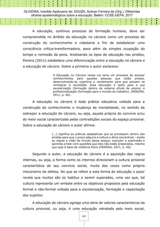 OLIVEIRA, Ivanilde Apoluceno de; SOUZA, Sulivan Ferreira de (Org.). Diferentes
olhares epistemológicos sobre a educação. Belém: CCSE-UEPA, 2017
222
A educação, contínuo processo de formação humana, deve ser
compreendida no âmbito da educação no cárcere como um processo de
construção do conhecimento e cidadania a fim de estabelecer uma
consciência crítica-transformadora, para além da simples ocupação do
tempo e remissão da pena. Analisando os tipos de educação nas prisões,
Pereira (2011) estabelece uma diferenciação entre a educação no cárcere e
a educação do cárcere. Sobre a primeira o autor esclarece:
A Educação no Cárcere nessa via seria um processo de acessar
conhecimentos para aquelas pessoas que estão presas,
desenvolvendo-as cognitiva e socialmente para que possam se
reintegrar à sociedade. Essa educação é tanto para a sua
escolarização (formação dentro do sistema oficial de ensino) e
profissionalização (formação para o mundo do trabalho). (PEREIRA,
2011, p. 46).
A educação no cárcere é toda prática educativa voltada para a
construção do conhecimento e mudança de mentalidade, no sentido de
sobrepor a educação do cárcere, ou seja, aquela própria do convívio e/ou
do meio social caracterizada pelas contradições sociais do espaço prisional.
Sobre a educação do cárcere o autor afirma:
[...] significa as práticas adaptativas que se processam dentro das
prisões para que o preso adquira a cultura e ética carcerárias - aceite
as regras e visão de mundo desse espaço, exerçam a submissão e
aprenda a lidar com questões que eles não estão preparados, mesmo
que seja à base da violência física (PEREIRA, 2011, p. 46).
Segundo o autor, a educação do cárcere é a aquisição das regras
internas, ou seja, a forma como os internos direcionam a cultura prisional
característica de seu convívio social, muita das vezes como próprio
mecanismo de defesa. No que se refere a esta forma de educação o autor
revela que muitos são os habitus a serem superados, uma vez que, tal
cultura representa um embate entre os objetivos propostos pela educação
formal e não-formal voltada para a escolarização, formação e capacitação
dos sujeitos.
A educação do cárcere agrega uma série de valores característicos da
cultura prisional, ou seja, é uma educação retratada pelo meio social,
 