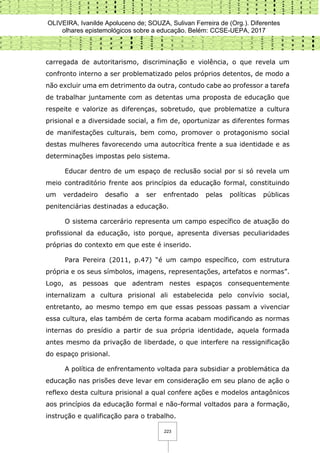 OLIVEIRA, Ivanilde Apoluceno de; SOUZA, Sulivan Ferreira de (Org.). Diferentes
olhares epistemológicos sobre a educação. Belém: CCSE-UEPA, 2017
223
carregada de autoritarismo, discriminação e violência, o que revela um
confronto interno a ser problematizado pelos próprios detentos, de modo a
não excluir uma em detrimento da outra, contudo cabe ao professor a tarefa
de trabalhar juntamente com as detentas uma proposta de educação que
respeite e valorize as diferenças, sobretudo, que problematize a cultura
prisional e a diversidade social, a fim de, oportunizar as diferentes formas
de manifestações culturais, bem como, promover o protagonismo social
destas mulheres favorecendo uma autocrítica frente a sua identidade e as
determinações impostas pelo sistema.
Educar dentro de um espaço de reclusão social por si só revela um
meio contraditório frente aos princípios da educação formal, constituindo
um verdadeiro desafio a ser enfrentado pelas políticas públicas
penitenciárias destinadas a educação.
O sistema carcerário representa um campo específico de atuação do
profissional da educação, isto porque, apresenta diversas peculiaridades
próprias do contexto em que este é inserido.
Para Pereira (2011, p.47) “é um campo específico, com estrutura
própria e os seus símbolos, imagens, representações, artefatos e normas”.
Logo, as pessoas que adentram nestes espaços consequentemente
internalizam a cultura prisional ali estabelecida pelo convívio social,
entretanto, ao mesmo tempo em que essas pessoas passam a vivenciar
essa cultura, elas também de certa forma acabam modificando as normas
internas do presídio a partir de sua própria identidade, aquela formada
antes mesmo da privação de liberdade, o que interfere na ressignificação
do espaço prisional.
A política de enfrentamento voltada para subsidiar a problemática da
educação nas prisões deve levar em consideração em seu plano de ação o
reflexo desta cultura prisional a qual confere ações e modelos antagônicos
aos princípios da educação formal e não-formal voltados para a formação,
instrução e qualificação para o trabalho.
 