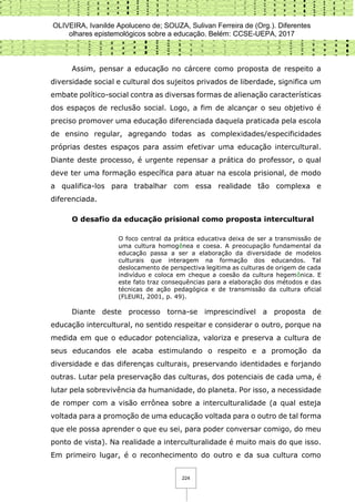 OLIVEIRA, Ivanilde Apoluceno de; SOUZA, Sulivan Ferreira de (Org.). Diferentes
olhares epistemológicos sobre a educação. Belém: CCSE-UEPA, 2017
224
Assim, pensar a educação no cárcere como proposta de respeito a
diversidade social e cultural dos sujeitos privados de liberdade, significa um
embate político-social contra as diversas formas de alienação características
dos espaços de reclusão social. Logo, a fim de alcançar o seu objetivo é
preciso promover uma educação diferenciada daquela praticada pela escola
de ensino regular, agregando todas as complexidades/especificidades
próprias destes espaços para assim efetivar uma educação intercultural.
Diante deste processo, é urgente repensar a prática do professor, o qual
deve ter uma formação específica para atuar na escola prisional, de modo
a qualifica-los para trabalhar com essa realidade tão complexa e
diferenciada.
O desafio da educação prisional como proposta intercultural
O foco central da prática educativa deixa de ser a transmissão de
uma cultura homogênea e coesa. A preocupação fundamental da
educação passa a ser a elaboração da diversidade de modelos
culturais que interagem na formação dos educandos. Tal
deslocamento de perspectiva legitima as culturas de origem de cada
indivíduo e coloca em cheque a coesão da cultura hegemônica. E
este fato traz consequências para a elaboração dos métodos e das
técnicas de ação pedagógica e de transmissão da cultura oficial
(FLEURI, 2001, p. 49).
Diante deste processo torna-se imprescindível a proposta de
educação intercultural, no sentido respeitar e considerar o outro, porque na
medida em que o educador potencializa, valoriza e preserva a cultura de
seus educandos ele acaba estimulando o respeito e a promoção da
diversidade e das diferenças culturais, preservando identidades e forjando
outras. Lutar pela preservação das culturas, dos potenciais de cada uma, é
lutar pela sobrevivência da humanidade, do planeta. Por isso, a necessidade
de romper com a visão errônea sobre a interculturalidade (a qual esteja
voltada para a promoção de uma educação voltada para o outro de tal forma
que ele possa aprender o que eu sei, para poder conversar comigo, do meu
ponto de vista). Na realidade a interculturalidade é muito mais do que isso.
Em primeiro lugar, é o reconhecimento do outro e da sua cultura como
 