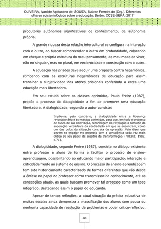 OLIVEIRA, Ivanilde Apoluceno de; SOUZA, Sulivan Ferreira de (Org.). Diferentes
olhares epistemológicos sobre a educação. Belém: CCSE-UEPA, 2017
225
produtores autônomos significativos de conhecimento, de autonomia
própria.
A grande riqueza desta relação intercultural se configura na interação
com o outro, ao buscar compreender o outro em profundidade, colocando
em cheque a própria estrutura do meu pensamento, do meu modo de viver,
não no singular, mas no plural, em reciprocidade e construção com o outro.
A educação nas prisões deve seguir uma proposta contra hegemônica,
rompendo com as estruturas hegemônicas de educação para assim
trabalhar a subjetividade dos atores prisionais conferindo a estes uma
educação mais libertadora.
Em seu estudo sobre as classes oprimidas, Paulo Freire (1987),
propõe o processo da dialogicidade a fim de promover uma educação
libertadora. A dialogicidade, segundo o autor consiste:
Impõe-se, pelo contrário, a dialogicidade entre a liderança
revolucionária e as massas oprimidas, para que, em todo o processo
de busca de sua libertação, reconheçam na revolução o caminho da
superação verdadeira da contradição em que se encontram, como
um dos polos da situação concreta de opressão. Vale dizer que
devem se engajar no processo com a consciência cada vez mais
crítica de seu papel de sujeitos da transformação. (FREIRE, 1987,
p.71).
A dialogicidade, segundo Freire (1987), consiste no diálogo existente
entre professor e aluno de forma a facilitar o processo de ensino-
aprendizagem, possibilitando ao educando maior participação, interação e
criticidade frente ao sistema de ensino. O processo de ensino-aprendizagem
tem sido historicamente caracterizado de formas diferentes que vão desde
a ênfase no papel do professor como transmissor de conhecimento, até as
concepções atuais, as quais buscam promover tal processo como um todo
integrado, destacando assim o papel do educando.
Apesar de tantas reflexões, a atual situação da prática educativa de
muitas escolas ainda demonstra a massificação dos alunos com pouca ou
nenhuma capacidade de resolução de problemas e poder crítico-reflexivo.
 