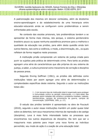 OLIVEIRA, Ivanilde Apoluceno de; SOUZA, Sulivan Ferreira de (Org.). Diferentes
olhares epistemológicos sobre a educação. Belém: CCSE-UEPA, 2017
226
A padronização dos mesmos em decorar conteúdos, além da dicotomia
ensino-aprendizagem e do estabelecimento de uma hierarquia entre
educador-educando ainda se configuram como problemáticas a serem
enfrentadas pela escola.
No contexto das escolas prisionais, tais problemáticas tendem a se
apresentar de forma mais intensa, isto porque, o sistema penitenciário
brasileiro pouco ou quase nenhuma assistência promove para a melhoria e
qualidade da educação nas prisões, para além desta questão ainda tem
outros fatores, tais como a violência, o medo, a discriminação, etc., os quais
refletem de forma negativa neste processo.
A instituição prisão compreende um sistema de justiça criada para
punir os sujeitos pela prática de determinado crime. Para tanto as prisões
agregam uma série de características que são próprias do seu sistema de
justiça, a saber, a cultura prisional como mecanismo de correção e disciplina
da pessoa presa.
Segundo Enving Goffman (1961), as prisões são definidas como
instituições totais por assim agregar uma série de determinações e
complexidades específicas deste sistema. Segundo o autor as instituições
totais são:
[...] Um terceiro tipo de instituição total é organizado para proteger
a comunidade contra os perigos intencionais, e o bem-estar das
pessoas assim isoladas não constitui o problema imediato: cadeias,
penitenciárias, campos de prisioneiros de guerra, campos de
concentração. (GOFFMAN, 1961, p. 17).
O estudo das prisões também é apresentado na obra de Foucault
(2010), segundo o autor essas instituições mantém um poder quase total
sobre os detentos; tem seus mecanismos internos de repressão e de castigo
(disciplina). Leva à mais forte intensidade todos os processos que
encontramos nos outros dispositivos de disciplina. Ela tem que ser a
maquinaria mais potente para impor uma nova forma ao indivíduo
pervertido; seu modo de ação é a coação de uma educação total:
 