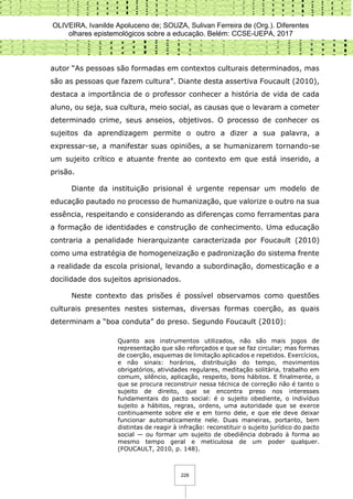 OLIVEIRA, Ivanilde Apoluceno de; SOUZA, Sulivan Ferreira de (Org.). Diferentes
olhares epistemológicos sobre a educação. Belém: CCSE-UEPA, 2017
228
autor “As pessoas são formadas em contextos culturais determinados, mas
são as pessoas que fazem cultura”. Diante desta assertiva Foucault (2010),
destaca a importância de o professor conhecer a história de vida de cada
aluno, ou seja, sua cultura, meio social, as causas que o levaram a cometer
determinado crime, seus anseios, objetivos. O processo de conhecer os
sujeitos da aprendizagem permite o outro a dizer a sua palavra, a
expressar-se, a manifestar suas opiniões, a se humanizarem tornando-se
um sujeito crítico e atuante frente ao contexto em que está inserido, a
prisão.
Diante da instituição prisional é urgente repensar um modelo de
educação pautado no processo de humanização, que valorize o outro na sua
essência, respeitando e considerando as diferenças como ferramentas para
a formação de identidades e construção de conhecimento. Uma educação
contraria a penalidade hierarquizante caracterizada por Foucault (2010)
como uma estratégia de homogeneização e padronização do sistema frente
a realidade da escola prisional, levando a subordinação, domesticação e a
docilidade dos sujeitos aprisionados.
Neste contexto das prisões é possível observamos como questões
culturais presentes nestes sistemas, diversas formas coerção, as quais
determinam a “boa conduta” do preso. Segundo Foucault (2010):
Quanto aos instrumentos utilizados, não são mais jogos de
representação que são reforçados e que se faz circular; mas formas
de coerção, esquemas de limitação aplicados e repetidos. Exercícios,
e não sinais: horários, distribuição do tempo, movimentos
obrigatórios, atividades regulares, meditação solitária, trabalho em
comum, silêncio, aplicação, respeito, bons hábitos. E finalmente, o
que se procura reconstruir nessa técnica de correção não é tanto o
sujeito de direito, que se encontra preso nos interesses
fundamentais do pacto social: é o sujeito obediente, o indivíduo
sujeito a hábitos, regras, ordens, uma autoridade que se exerce
continuamente sobre ele e em torno dele, e que ele deve deixar
funcionar automaticamente nele. Duas maneiras, portanto, bem
distintas de reagir à infração: reconstituir o sujeito jurídico do pacto
social — ou formar um sujeito de obediência dobrado à forma ao
mesmo tempo geral e meticulosa de um poder qualquer.
(FOUCAULT, 2010, p. 148).
 