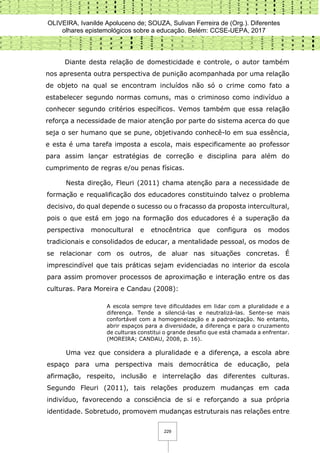 OLIVEIRA, Ivanilde Apoluceno de; SOUZA, Sulivan Ferreira de (Org.). Diferentes
olhares epistemológicos sobre a educação. Belém: CCSE-UEPA, 2017
229
Diante desta relação de domesticidade e controle, o autor também
nos apresenta outra perspectiva de punição acompanhada por uma relação
de objeto na qual se encontram incluídos não só o crime como fato a
estabelecer segundo normas comuns, mas o criminoso como indivíduo a
conhecer segundo critérios específicos. Vemos também que essa relação
reforça a necessidade de maior atenção por parte do sistema acerca do que
seja o ser humano que se pune, objetivando conhecê-lo em sua essência,
e esta é uma tarefa imposta a escola, mais especificamente ao professor
para assim lançar estratégias de correção e disciplina para além do
cumprimento de regras e/ou penas físicas.
Nesta direção, Fleuri (2011) chama atenção para a necessidade de
formação e requalificação dos educadores constituindo talvez o problema
decisivo, do qual depende o sucesso ou o fracasso da proposta intercultural,
pois o que está em jogo na formação dos educadores é a superação da
perspectiva monocultural e etnocêntrica que configura os modos
tradicionais e consolidados de educar, a mentalidade pessoal, os modos de
se relacionar com os outros, de aluar nas situações concretas. É
imprescindível que tais práticas sejam evidenciadas no interior da escola
para assim promover processos de aproximação e interação entre os das
culturas. Para Moreira e Candau (2008):
A escola sempre teve dificuldades em lidar com a pluralidade e a
diferença. Tende a silenciá-las e neutralizá-las. Sente-se mais
confortável com a homogeneização e a padronização. No entanto,
abrir espaços para a diversidade, a diferença e para o cruzamento
de culturas constitui o grande desafio que está chamada a enfrentar.
(MOREIRA; CANDAU, 2008, p. 16).
Uma vez que considera a pluralidade e a diferença, a escola abre
espaço para uma perspectiva mais democrática de educação, pela
afirmação, respeito, inclusão e interrelação das diferentes culturas.
Segundo Fleuri (2011), tais relações produzem mudanças em cada
indivíduo, favorecendo a consciência de si e reforçando a sua própria
identidade. Sobretudo, promovem mudanças estruturais nas relações entre
 