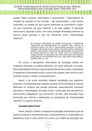 OLIVEIRA, Ivanilde Apoluceno de; SOUZA, Sulivan Ferreira de (Org.). Diferentes
olhares epistemológicos sobre a educação. Belém: CCSE-UEPA, 2017
230
grupos. Neste contexto, estereótipos e preconceitos - legitimadores de
relações de sujeição ou de exclusão - são questionados, e até mesmo
superados, na medida em que sujeitos diferentes se reconhecem a partir
de seus contextos, de suas histórias e de suas opções. A educação
intercultural, segundo o autor, tem como principal finalidade promover ao
término deste processo o que ele caracteriza como “transitividade
cognitiva”:
No processo ambivalente da relação intercultural, é totalmente
imprevisível seu desdobramento ou resultado final. Trata-se de
verificar se ocorre, ou não, a "transitividade cognitiva", ou seja, a
interação cultural que produz efeitos na própria matriz cognitiva do
sujeito; o que constitui uma particular oportunidade de crescimento
da cultura pessoal de cada um, assim como de mudança das
relações sociais, na perspectiva de mudar tudo aquilo que impede a
construção de uma sociedade mais livre, mais justa e mais solidária.
(FLEURI, 2011, p. 54).
Em suma, a perspectiva intercultural de educação implica em
mudanças profundas na prática educativa, de modo particular na escola.
Pela necessidade de oferecer oportunidades educativas a todos, respeitando
e integrando a diversidade social e cultural dos sujeitos, bem como de seus
contextos sociais, a saber, o encarceramento.
Assim, é de suma relevância elaborar estratégias que objetivem
amenizar a complexidade das relações humanas entre indivíduos e culturas
diferentes no contexto das escolas prisionais, desenvolvendo processos
educativos, metodologias, formação inicial e continuada dos educadores e
instrumentos pedagógicos que promovam, de fato, esta educação mais
humanista que valorize e potencialize na perspectiva da “transitividade
cognitiva” os sujeitos culturais.
Considerações finais
Assim, discutir e refletir a proposta da educação intercultural junto ao
sistema prisional é fundamental para compreendermos a necessidade em
estabelecer junto a este sistema de ensino um modelo de educação que
 