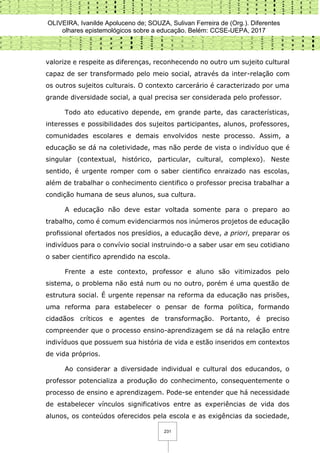 OLIVEIRA, Ivanilde Apoluceno de; SOUZA, Sulivan Ferreira de (Org.). Diferentes
olhares epistemológicos sobre a educação. Belém: CCSE-UEPA, 2017
231
valorize e respeite as diferenças, reconhecendo no outro um sujeito cultural
capaz de ser transformado pelo meio social, através da inter-relação com
os outros sujeitos culturais. O contexto carcerário é caracterizado por uma
grande diversidade social, a qual precisa ser considerada pelo professor.
Todo ato educativo depende, em grande parte, das características,
interesses e possibilidades dos sujeitos participantes, alunos, professores,
comunidades escolares e demais envolvidos neste processo. Assim, a
educação se dá na coletividade, mas não perde de vista o indivíduo que é
singular (contextual, histórico, particular, cultural, complexo). Neste
sentido, é urgente romper com o saber cientifico enraizado nas escolas,
além de trabalhar o conhecimento cientifico o professor precisa trabalhar a
condição humana de seus alunos, sua cultura.
A educação não deve estar voltada somente para o preparo ao
trabalho, como é comum evidenciarmos nos inúmeros projetos de educação
profissional ofertados nos presídios, a educação deve, a priori, preparar os
indivíduos para o convívio social instruindo-o a saber usar em seu cotidiano
o saber cientifico aprendido na escola.
Frente a este contexto, professor e aluno são vitimizados pelo
sistema, o problema não está num ou no outro, porém é uma questão de
estrutura social. É urgente repensar na reforma da educação nas prisões,
uma reforma para estabelecer o pensar de forma política, formando
cidadãos críticos e agentes de transformação. Portanto, é preciso
compreender que o processo ensino-aprendizagem se dá na relação entre
indivíduos que possuem sua história de vida e estão inseridos em contextos
de vida próprios.
Ao considerar a diversidade individual e cultural dos educandos, o
professor potencializa a produção do conhecimento, consequentemente o
processo de ensino e aprendizagem. Pode-se entender que há necessidade
de estabelecer vínculos significativos entre as experiências de vida dos
alunos, os conteúdos oferecidos pela escola e as exigências da sociedade,
 