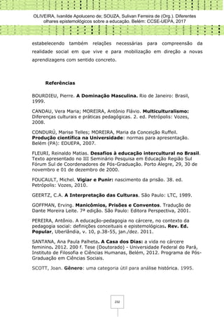 OLIVEIRA, Ivanilde Apoluceno de; SOUZA, Sulivan Ferreira de (Org.). Diferentes
olhares epistemológicos sobre a educação. Belém: CCSE-UEPA, 2017
232
estabelecendo também relações necessárias para compreensão da
realidade social em que vive e para mobilização em direção a novas
aprendizagens com sentido concreto.
Referências
BOURDIEU, Pierre. A Dominação Masculina. Rio de Janeiro: Brasil,
1999.
CANDAU, Vera Maria; MOREIRA, Antônio Flávio. Multiculturalismo:
Diferenças culturais e práticas pedagógicas. 2. ed. Petrópolis: Vozes,
2008.
CONDURÚ, Marise Telles; MOREIRA, Maria da Conceição Ruffeil.
Produção científica na Universidade: normas para apresentação.
Belém (PA): EDUEPA, 2007.
FLEURI, Reinaldo Matias. Desafios à educação intercultural no Brasil.
Texto apresentado no III Seminário Pesquisa em Educação Região Sul
Fórum Sul de Coordenadores de Pós-Graduação. Porto Alegre, 29, 30 de
novembro e 01 de dezembro de 2000.
FOUCAULT, Michel. Vigiar e Punir: nascimento da prisão. 38. ed.
Petrópolis: Vozes, 2010.
GEERTZ, C.A. A Interpretação das Culturas. São Paulo: LTC, 1989.
GOFFMAN, Erving. Manicômios, Prisões e Conventos. Tradução de
Dante Moreira Leite. 7ª edição. São Paulo: Editora Perspectiva, 2001.
PEREIRA, Antônio. A educação-pedagogia no cárcere, no contexto da
pedagogia social: definições conceituais e epistemológicas. Rev. Ed.
Popular, Uberlândia, v. 10, p.38-55, jan./dez. 2011.
SANTANA, Ana Paula Palheta. A Casa dos Dias: a vida no cárcere
feminino. 2012. 200 f. Tese (Doutorado) - Universidade Federal do Pará,
Instituto de Filosofia e Ciências Humanas, Belém, 2012. Programa de Pós-
Graduação em Ciências Sociais.
SCOTT, Joan. Gênero: uma categoria útil para análise histórica. 1995.
 