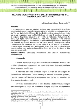 OLIVEIRA, Ivanilde Apoluceno de; SOUZA, Sulivan Ferreira de (Org.). Diferentes
olhares epistemológicos sobre a educação. Belém: CCSE-UEPA, 2017
233
PRÁTICAS EDUCATIVAS EM UMA CASA DE CANDOMBLÉ SOB UMA
EPISTEMOLOGIA PÓS-ABISSAL
Adelson Cezar Ataide Costa Junior21
Resumo
O presente artigo tem por objetivo delinear uma possibilidade de análise
epistemológica sobre as práticas educativas produzidas e mediadas dentro
do Templo da Religião Africana Ilê Asé Iyá Ogunté, em Ananindeua, Pará,
por onde perpassam uma multiplicidade de saberes. O objeto de estudo é
o conjunto de práticas educativas produzidas e mediadas pela Iyalorixá da
casa, Iyá Ejité, também chamada Mãe Rita. Busca-se uma análise
epistemológica apoiada no conceito de pensamento pós-abissal e Ecologia
de Saberes a partir de Boaventura de Souza Santos. Interliga-se à essa
compreensão os conceitos de “outros sujeitos” e de “outras pedagogias”
propostos por Miguel Arroyo. Ao longo do texto, busca-se interligar essas
conceituações com registros fotográficos feitos ao longo de visitas a dita
casa de candomblé.
Palavras-chave: Educação; Pensamento pós abissal; Candomblé;
Epistemologia.
Introdução
Trata-se o presente artigo de uma análise epistemológica acerca das
práticas educativas e dos saberes por elas transmitidos dentro do cotidiano
de uma casa de candomblé.
O interesse por essa temática surgiu a partir da observação do
cotidiano dos membros do Templo da Religião Africana Ilê Asé Iyá Ogunté22,
casa de candomblé23 localizada no Conjunto Julia Seffer, no município de
Ananindeua, Estado do Pará.
Em visitas a essa casa entre os anos de 2013 a 2015 em que participei
das celebrações ao longo do calendário litúrgico enquanto acompanhava
21
Mestre do Programa de Pós-Graduação em Educação da Universidade do Estado do Pará. E-mail:
belemataide@gmail.com
22
Traduzindo para o português, seria “Casa de Axé da Mãe Ogunté”. O termo Ogunté remete a orixá feminina
Yemonjah, divindade que rege as águas salgadas.
23
Religião de matriz africana trazida em grande parte de sua estrutura para o Brasil durante o período de
escravização de negros africanos. A casa em questão filia-se ao rito Ketu, que, segundo Gonçalves da Silva
(2015), é originário das nações africanas Nagô vindas da região africana do Sudão.
 