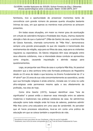 OLIVEIRA, Ivanilde Apoluceno de; SOUZA, Sulivan Ferreira de (Org.). Diferentes
olhares epistemológicos sobre a educação. Belém: CCSE-UEPA, 2017
234
familiares, tive a oportunidade de presenciar momentos tanto de
convivência com grande número de pessoas quanto situações bastante
íntimas da casa, em que apenas os membros mais próximos se achavam
presentes.
Em todas essas situações, em maior ou menor grau de acentuação
em virtude do calendário litúrgico e finalidade dos rituais, chamou bastante
atenção o fato de que a Iyalorixá24 (Mãe-de-Santo) da casa, a senhora Rita
de Cássia Azevedo, chamada comumente de “Mãe Rita”, demonstrava
sempre uma grande preocupação no que diz respeito à transmissão dos
ensinamentos da religião, seja para os filhos da casa, seja para os visitantes
regulares ou esporádicos. Os líderes religiosos têm essa obrigação entre
seus afazeres cotidianos, mas a intensidade dessa conduta se apresentou
como singular, causando inquietação e abrindo espaço para
questionamentos.
Logo, ao perguntar aos filhos da casa e a própria Mãe Rita, foi possível
descobrir que a dita senhora tinha sido formada professora de Magistério
desde os 23 anos de idade e que lecionou no Ensino Fundamental da 1ª a
4ª série25 por 25 anos de sua vida concomitantemente ao sacerdócio, sendo
que sua formação religiosa é ainda anterior, iniciada aos 12 anos no culto
afro-religioso onde permanece mesmo após o seu afastamento da
profissão, nos dias de hoje.
Como diria Geertz (1973), busquei identificar essa “teia de
significados” e passei então a observar essa interação entre os saberes
modernos e tradicionais nas práticas cotidianas da casa. Se admitirmos
educação como toda relação onde há troca de saberes, podemos admitir
Mãe Rita como uma educadora em uma casa de candomblé. Ao perceber
que ali havia processos educativos, leva-se em conta uma prática de
educação em que se coloca também a experiência de vida.
24
Sacerdotisa de maior grau dentro da casa. Geralmente, a líder da casa de Candomblé.
25
Atualmente, esses níveis de ensino correspondem do 2º ao 5º ano do Ensino Fundamental de 9 anos.
 