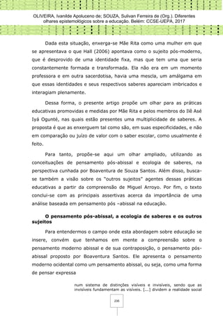 OLIVEIRA, Ivanilde Apoluceno de; SOUZA, Sulivan Ferreira de (Org.). Diferentes
olhares epistemológicos sobre a educação. Belém: CCSE-UEPA, 2017
235
Dada esta situação, enxerga-se Mãe Rita como uma mulher em que
se apresentava o que Hall (2006) apontava como o sujeito pós-moderno,
que é desprovido de uma identidade fixa, mas que tem uma que seria
constantemente formada e transformada. Ela não era em um momento
professora e em outra sacerdotisa, havia uma mescla, um amálgama em
que essas identidades e seus respectivos saberes apareciam imbricados e
interagiam plenamente.
Dessa forma, o presente artigo propõe um olhar para as práticas
educativas promovidas e medidas por Mãe Rita e pelos membros do Ilê Asé
Iyá Ogunté, nas quais estão presentes uma multiplicidade de saberes. A
proposta é que as enxerguem tal como são, em suas especificidades, e não
em comparação ou juízo de valor com o saber escolar, como usualmente é
feito.
Para tanto, propõe-se aqui um olhar ampliado, utilizando as
conceituações de pensamento pós-abissal e ecologia de saberes, na
perspectiva cunhada por Boaventura de Souza Santos. Além disso, busca-
se também a visão sobre os “outros sujeitos” agentes dessas práticas
educativas a partir da compreensão de Miguel Arroyo. Por fim, o texto
conclui-se com as principais assertivas acerca da importância de uma
análise baseada em pensamento pós –abissal na educação.
O pensamento pós-abissal, a ecologia de saberes e os outros
sujeitos
Para entendermos o campo onde esta abordagem sobre educação se
insere, convém que tenhamos em mente a compreensão sobre o
pensamento moderno abissal e de sua contraposição, o pensamento pós-
abissal proposto por Boaventura Santos. Ele apresenta o pensamento
moderno ocidental como um pensamento abissal, ou seja, como uma forma
de pensar expressa
num sistema de distinções visíveis e invisíveis, sendo que as
invisíveis fundamentam as visíveis. [...] dividem a realidade social
 