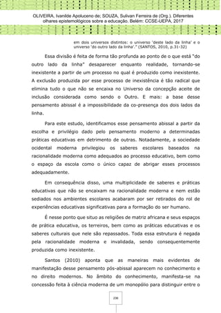 OLIVEIRA, Ivanilde Apoluceno de; SOUZA, Sulivan Ferreira de (Org.). Diferentes
olhares epistemológicos sobre a educação. Belém: CCSE-UEPA, 2017
236
em dois universos distintos: o universo ‘deste lado da linha’ e o
universo ‘do outro lado da linha’.” (SANTOS, 2010, p.31-32)
Essa divisão é feita de forma tão profunda ao ponto de o que está “do
outro lado da linha” desaparecer enquanto realidade, tornando-se
inexistente a partir de um processo no qual é produzido como inexistente.
A exclusão produzida por esse processo de inexistência é tão radical que
elimina tudo o que não se encaixa no Universo da concepção aceite de
inclusão considerada como sendo o Outro. E mais: a base desse
pensamento abissal é a impossibilidade da co-presença dos dois lados da
linha.
Para este estudo, identificamos esse pensamento abissal a partir da
escolha e privilégio dado pelo pensamento moderno a determinadas
práticas educativas em detrimento de outras. Notadamente, a sociedade
ocidental moderna privilegiou os saberes escolares baseados na
racionalidade moderna como adequados ao processo educativo, bem como
o espaço da escola como o único capaz de abrigar esses processos
adequadamente.
Em consequência disso, uma multiplicidade de saberes e práticas
educativas que não se encaixam na racionalidade moderna e nem estão
sediados nos ambientes escolares acabaram por ser retirados do rol de
experiências educativas significativas para a formação do ser humano.
É nesse ponto que situo as religiões de matriz africana e seus espaços
de prática educativa, os terreiros, bem como as práticas educativas e os
saberes culturais que nele são repassados. Toda essa estrutura é negada
pela racionalidade moderna e invalidada, sendo consequentemente
produzida como inexistente.
Santos (2010) aponta que as maneiras mais evidentes de
manifestação desse pensamento pós-abissal aparecem no conhecimento e
no direito modernos. No âmbito do conhecimento, manifesta-se na
concessão feita à ciência moderna de um monopólio para distinguir entre o
 