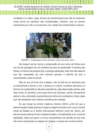OLIVEIRA, Ivanilde Apoluceno de; SOUZA, Sulivan Ferreira de (Org.). Diferentes
olhares epistemológicos sobre a educação. Belém: CCSE-UEPA, 2017
237
verdadeiro e o falso. Logo, formas de conhecimento que não se encaixam
nessa forma de conhecer são invisibilizadas. Existem, mas se tornam
inexistentes por não se encaixarem nos moldes da cientificidade moderna.
IMAGEM I – Preparação de cama de folhas. Acervo do autor, 2015.
Na imagem acima, temos a preparação de uma cama de folhas para
um rito de passagem de um membro da casa de candomblé. A escolha das
folhas, a maneira de prepará-las, a posição adequada, tudo isso são saberes
que são repassados de uma maneira peculiar e distinta do que a
racionalidade moderna prevê.
Não se usa um livro com imagens, não se fala de um elemento que
se desconhece a forma, a cor, a textura e o cheiro. A prática educativa no
terreiro de candomblé se dá pela experiência, pela observação atenta, pelo
fazer junto. É, portanto, uma outra forma de conhecer, sendo inimaginável
aplicar a ela a distinção característica da ciência de verdadeiro e falso, dado
que não obedecem aos critérios científicos de verdade.
No que tange ao direito moderno, Santos (2010, p.34) diz que a
determinação é dada pelo que é legal ou ilegal de acordo com o que o direito
oficial do Estado ou o direito internacional definem como tal. Assim, por
séculos essas práticas foram subalternizadas e invisibilizadas com o aval da
legislação, dado que quem a criava compartilhava da opinião de que elas
não eram importantes ou dignas de integrar o corpus do currículo oficial.
 