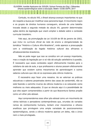 OLIVEIRA, Ivanilde Apoluceno de; SOUZA, Sulivan Ferreira de (Org.). Diferentes
olhares epistemológicos sobre a educação. Belém: CCSE-UEPA, 2017
238
Contudo, no século XXI, o Brasil alcança avanços importantes no que
diz respeito a busca por modificar esse panorama legal. O movimento negro
e os grupos de direitos humanos conseguem, através de uma batalha
travada desde a segunda metade do século XX, garantir determinadas
ações dentro da legislação que visem ampliar o debate sobre o conteúdo
curricular brasileiro.
Falo aqui, da promulgação da Lei 10.639 de 09 de janeiro de 2003,
que inclui no currículo oficial da rede de ensino a obrigatoriedade da
temática “História e Cultura Afro-Brasileira”, onde aparece a preocupação
com a visibilização do legado histórico cultural dos africanos e
afrodescendentes brasileiros.
Não se pode negar que isso se constitui em um avanço importante,
mas a criação da legislação por si só não dá solução satisfatória à questão.
É necessário que esses conteúdos sejam efetivamente trazidos para o
cotidiano da sala de aula, e que professores e alunos possam efetivamente
aprender que existem outros mecanismos de aprendizagem e outros
saberes culturais que não só os expressos pela ciência moderna.
É necessário aqui fazer uma ressalva. Ao se valorizar as práticas
educativas e saberes perpetrados dentro das casas de candomblé, não se
está fazendo o caminho inverso da ciência moderna e os colocando como
melhores ou mais adequados. O que se discute aqui é a possibilidade de
que eles sejam compreendidos a partir do que Boaventura Santos propõe
como um olhar pós-abissal.
Aqui compreendemos esse olhar pós-abissal como um movimento de
vários teóricos e pensadores contemporâneos que, oriundos de variados
ramos do conhecimento humano, tentam criar mecanismos e olhares
analíticos que privilegiem uma ampla variedade de posicionamentos
epistemológicos, sendo a ciência moderna apenas um deles, não o único
nem o mais privilegiado.
 