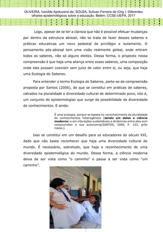 OLIVEIRA, Ivanilde Apoluceno de; SOUZA, Sulivan Ferreira de (Org.). Diferentes
olhares epistemológicos sobre a educação. Belém: CCSE-UEPA, 2017
239
Logo, apesar de se ter a clareza que não é possível efetuar mudanças
por dentro da estrutura abissal, não se trata de fazer desses saberes e
práticas educativas um novo pedestal de privilégio e isolamento. O
pensamento pós-abissal tem uma visão realmente global, onde entram
todos os saberes, não só alguns eleitos. Dessa forma, o proposto nessa
compreensão é que haja uma aliança entre esses saberes, uma composição
onde eles possam coexistir sem juízo de valor entre si, ou seja, que haja
uma Ecologia de Saberes.
Para entender o termo Ecologia de Saberes, parte-se da compreensão
proposta por Santos (2006), de que se constitui em práticas de saberes,
calcados na pluralidade e diversidade cultural de determinado povo, isto é,
um conjunto de epistemologias que surge da possibilidade da diversidade
de conhecimentos. E ainda:
É uma ecologia, porque se baseia no reconhecimento da pluralidade
de conhecimentos heterogêneos (sendo um deles a ciência
moderna) e em interações sustentáveis e dinâmicas entre eles sem
comprometer a sua autonomia(SANTOS, 2006, P. 153, grifo
nosso,).
Isso se constitui em um desafio para os educadores do século XXI,
dado que não basta reconhecer que haja uma diversidade cultural do
mundo. É necessário, sobretudo, que haja o reconhecimento de uma
diversidade epistemológica do mundo. Dessa forma, a ciência moderna
deixa de ser vista como “o caminho” e passa a ser vista como “um
caminho”.
 