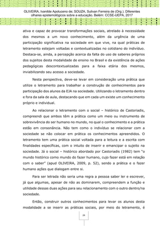 OLIVEIRA, Ivanilde Apoluceno de; SOUZA, Sulivan Ferreira de (Org.). Diferentes
olhares epistemológicos sobre a educação. Belém: CCSE-UEPA, 2017
24
ativa e capaz de provocar transformações sociais, atrelado à necessidade
dos mesmos a um novo conhecimento, além da urgência de uma
participação significativa na sociedade em que vive, na qual práticas de
letramento estejam voltadas e contextualizadas no cotidiano do indivíduo.
Destaca-se, ainda, a percepção acerca da falta do uso de saberes próprios
dos sujeitos desta modalidade de ensino no Brasil e da existência de ações
pedagógicas descontextualizadas para a faixa etária dos mesmos,
inviabilizando seu acesso a sociedade.
Nesta perspectiva, deve-se levar em consideração uma prática que
utilize o letramento para trabalhar a construção de conhecimentos para
participação dos alunos da EJA na sociedade. Utilizando o letramento dentro
e fora da sala de aula, destacando que em cada um existe um conhecimento
próprio e individual.
Ao relacionar o letramento com o social – histórico de Castoriadis,
compreendi que ambos têm a prática como um meio ou instrumento de
sobrevivência do ser humano no mundo, no qual o conhecimento e a prática
estão em consonância. Não tem como o indivíduo se relacionar com a
sociedade se não colocar em prática os conhecimentos apreendidos. O
letramento tem uma prática social voltada para a leitura e a escrita com
finalidades específicas, com o intuito de inserir e emancipar o sujeito na
sociedade. Já o social – histórico abordado por Castoriadis (1982) tem “o
mundo histórico como mundo do fazer humano, cujo fazer está em relação
com o saber” (apud OLIVEIRA, 2009, p. 52), sendo a prática e o fazer
humano ações que dialogam entre si.
Para ser letrada não seria uma regra a pessoa saber ler e escrever,
já que algumas, apesar de não as dominarem, compreendem a função e
utilidade dessas duas ações para seu relacionamento com o outro dentro/na
sociedade.
Então, construir outros conhecimentos para levar os alunos desta
modalidade a se inserir as práticas sociais, por meio do letramento, é
 