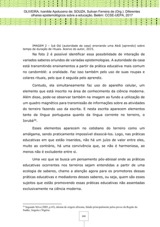OLIVEIRA, Ivanilde Apoluceno de; SOUZA, Sulivan Ferreira de (Org.). Diferentes
olhares epistemológicos sobre a educação. Belém: CCSE-UEPA, 2017
240
IMAGEM 2 – Iyá Osí (autoridade da casa) ensinando uma Abiã (aprendiz) sobre
tempo de duração de rituais. Acervo do autor, 2015.
Na foto 2 é possível identificar essa possibilidade de interação de
variados saberes oriundos de variadas epistemologias. A autoridade da casa
está transmitindo ensinamentos a partir da prática educativa mais comum
no candomblé: a oralidade. Faz isso também pelo uso de suas roupas e
colares rituais, pelo que é seguida pelo aprendiz.
Contudo, ela simultaneamente faz uso do aparelho celular, um
elemento que está inscrito na área de conhecimento da ciência moderna.
Além disso, pode-se observar também na imagem ao fundo a utilização de
um quadro magnético para transmissão de informações sobre as atividades
do terreiro fazendo uso da escrita. E nesta escrita aparecem elementos
tanto da língua portuguesa quanto da língua corrente no terreiro, o
Iorubá26.
Esses elementos aparecem no cotidiano do terreiro como um
amálgama, sendo praticamente impossível dissociá-los. Logo, nas práticas
educativas em que estão inseridos, não há um juízo de valor entre eles,
muito ao contrário, há uma convivência que, se não é harmoniosa, ao
menos não é excludente entre si.
Uma vez que se busca um pensamento pós-abissal onde as práticas
educativas ocorrentes nos terreiros sejam entendidas a partir de uma
ecologia de saberes, chamo a atenção agora para os promotores dessas
práticas educativas e mediadores desses saberes, ou seja, quem são esses
sujeitos que estão promovendo essas práticas educativas não assentadas
exclusivamente na ciência moderna.
26
Segundo Silva (2005, p.43), idioma de origem africana, falado principalmente pelos povos da Região do
Sudão, Angola e Nigéria.
 