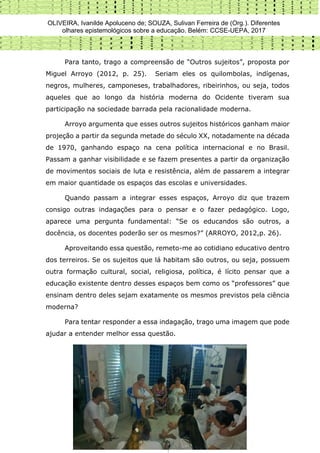 OLIVEIRA, Ivanilde Apoluceno de; SOUZA, Sulivan Ferreira de (Org.). Diferentes
olhares epistemológicos sobre a educação. Belém: CCSE-UEPA, 2017
241
Para tanto, trago a compreensão de “Outros sujeitos”, proposta por
Miguel Arroyo (2012, p. 25). Seriam eles os quilombolas, indígenas,
negros, mulheres, camponeses, trabalhadores, ribeirinhos, ou seja, todos
aqueles que ao longo da história moderna do Ocidente tiveram sua
participação na sociedade barrada pela racionalidade moderna.
Arroyo argumenta que esses outros sujeitos históricos ganham maior
projeção a partir da segunda metade do século XX, notadamente na década
de 1970, ganhando espaço na cena política internacional e no Brasil.
Passam a ganhar visibilidade e se fazem presentes a partir da organização
de movimentos sociais de luta e resistência, além de passarem a integrar
em maior quantidade os espaços das escolas e universidades.
Quando passam a integrar esses espaços, Arroyo diz que trazem
consigo outras indagações para o pensar e o fazer pedagógico. Logo,
aparece uma pergunta fundamental: “Se os educandos são outros, a
docência, os docentes poderão ser os mesmos?” (ARROYO, 2012,p. 26).
Aproveitando essa questão, remeto-me ao cotidiano educativo dentro
dos terreiros. Se os sujeitos que lá habitam são outros, ou seja, possuem
outra formação cultural, social, religiosa, política, é lícito pensar que a
educação existente dentro desses espaços bem como os “professores” que
ensinam dentro deles sejam exatamente os mesmos previstos pela ciência
moderna?
Para tentar responder a essa indagação, trago uma imagem que pode
ajudar a entender melhor essa questão.
 