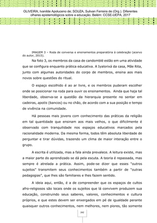 OLIVEIRA, Ivanilde Apoluceno de; SOUZA, Sulivan Ferreira de (Org.). Diferentes
olhares epistemológicos sobre a educação. Belém: CCSE-UEPA, 2017
242
IMAGEM 3 – Roda de conversa e ensinamentos preparatória à celebração (acervo
do autor, 2015).
Na foto 3, os membros da casa de candomblé estão em uma atividade
que se configura enquanto prática educativa. A Iyalorixá da casa, Mãe Rita,
junto com algumas autoridades do corpo de membros, ensina aos mais
novos sobre questões do ritual.
O espaço escolhido é ao ar livre, e os membros puderam escolher
onde se posicionar na roda para ouvir os ensinamentos. Ainda que haja tal
liberdade, observa-se a questão da hierarquia presente no sentar em
cadeiras, apotis (bancos) ou no chão, de acordo com a sua posição e tempo
de vivência na comunidade.
Há pessoas mais jovens com conhecimento das práticas da religião
em tal quantidade que ensinam aos mais velhos, o que dificilmente é
observado com tranquilidade nos espaços educativos marcados pela
racionalidade moderna. Da mesma forma, todos têm absoluta liberdade de
perguntar e tirar dúvidas, trazendo um clima de maior interação entre o
grupo.
A escrita é utilizada, mas a fala ainda prevalece. A leitura existe, mas
a maior parte do aprendizado se dá pela escuta. A teoria é repassada, mas
sempre é atrelada a prática. Assim, pode-se dizer que esses “outros
sujeitos” transmitem seus conhecimentos também a partir de “outras
pedagogias”, que lhes são familiares e lhes fazem sentido.
A ideia aqui, então, é a de compreender que os espaços de cultos
afro-religiosos são locais onde os sujeitos que lá convivem produzem sua
educação, construindo seus saberes, valores, conhecimentos e cultura
próprios, e que estes devem ser enxergados em pé de igualdade perante
quaisquer outros conhecimentos, nem melhores, nem piores, tão somente
 