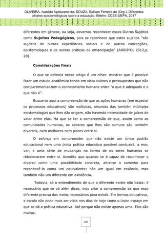 OLIVEIRA, Ivanilde Apoluceno de; SOUZA, Sulivan Ferreira de (Org.). Diferentes
olhares epistemológicos sobre a educação. Belém: CCSE-UEPA, 2017
243
diferentes em gênese, ou seja, devemos reconhecer esses Outros Sujeitos
como Sujeitos Pedagógicos, pois se reconhece que estes sujeitos “são
sujeitos de outras experiências sociais e de outras concepções,
epistemologias e de outras práticas de emancipação” (ARROYO, 2012,p,
28).
Considerações finais
O que se delineia nesse artigo é um olhar: mostrar que é possível
fazer um estudo acadêmico tendo em vista valores e pressupostos que não
compartimentalizem o conhecimento humano entre “o que é adequado e o
que não é”.
Busca-se aqui a compreensão de que as ações humanas (em especial
os processos educativos) são múltiplas, oriundas das também múltiplas
epistemologias que lhes dão origem, não havendo necessidade de juízos de
valor entre elas. Há que se ter a compreensão de que, assim como as
comunidades humanas, os saberes que lhes são comuns são também
diversos, nem melhores nem piores entre si.
O esforço em compreender que não existe um único padrão
educacional nem uma única prática educativa possível conduzirá, a meu
ver, a uma série de mudanças na forma de os seres humanos se
relacionarem entre si. Acredito que quando se é capaz de reconhecer o
diverso como uma possibilidade concreta, abre-se o caminho para
reconhecê-lo como um equivalente: não um igual em essência, mas
também não um diferente em existência.
Todavia, só o entendimento de que o diferente existe não basta: é
necessário que se vá além disso, indo criar a compreensão de que esse
diferente precisa dos meios necessários para existir. Em termos educativos,
a escola não pode mais ser vista nos dias de hoje como o único espaço em
que se dá a prática educativa. Até porque não existe apenas uma. Elas são
muitas.
 