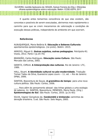 OLIVEIRA, Ivanilde Apoluceno de; SOUZA, Sulivan Ferreira de (Org.). Diferentes
olhares epistemológicos sobre a educação. Belém: CCSE-UEPA, 2017
244
E quanto antes tomarmos consciência de que elas existem, são
concretas e possíveis de serem executadas, abriremos mais rapidamente o
caminho para que se criem mecanismos de valorização e condições de
execução dessas práticas, independente do ambiente em que ocorram.
Referências
ALBUQUERQUE, Maria Betânia B. Educação e Saberes Culturais:
apontamentos epistemológicos. (no prelo). Belém: 2015.
ARROYO, Miguel G. Outros sujeitos, outras pedagogias. Petrópolis-RJ.
Vozes, 2012. Parte I (p.25-70)
BRANDÃO, Carlos Rodrigues. Educação como Cultura. São Paulo:
Mercado das Letras, 2002.
GEERTZ, Clifford. A Interpretação das culturas. Rio de Janeiro: LTC,
1989.
HALL, Stuart. A identidade cultural na pós-modernidade. Tradução
Tomaz Tadeu da Silva, Guaracira Lopes Louro – 11. ed. – Rio de Janeiro:
DP&A, 2006.
SANTOS, Boaventura de Souza. A gramática do tempo: para uma nova
cultura política. São Paulo: Cortez, 2006.
___. Para além do pensamento abissal: das linhas globais a uma ecologia
de saberes. In: SANTOS, Boaventura; MENESES, Maria Paula. (Org.)
Epistemologias do Sul. São Paulo: Cortez, 2010. (p.31-83)
SILVA, Vagner Gonçalves da. Candomblé e Umbanda: caminhos da
devoção brasileira. 5.ed. São Paulo: Selo Negro, 2005.
 
