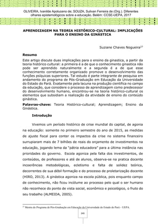 OLIVEIRA, Ivanilde Apoluceno de; SOUZA, Sulivan Ferreira de (Org.). Diferentes
olhares epistemológicos sobre a educação. Belém: CCSE-UEPA, 2017
245
APRENDIZAGEM NA TEORIA HISTÓRICO-CULTURAL: IMPLICAÇÕES
PARA O ENSINO DA GINÁSTICA
Suziane Chaves Nogueira27
Resumo
Este artigo discute duas implicações para o ensino da ginastica, a partir da
teoria histórico cultural: a primeira é a de que o conhecimento ginastica não
pode ser aprendido naturalmente e a segunda é a de que esse
conhecimento corretamente organizado promove o desenvolvimento das
funções psíquicas superiores. Tal estudo é parte integrante de pesquisa em
andamento do programa de Pós-Graduação em Educação da Universidade
do Estado do Pará. Exatamente pela lacuna na produção cientifica no campo
da educação, que considere o processo de aprendizagem como predecessor
do desenvolvimento humano, encontrou-se na teoria histórico-cultural os
elementos que subsidiam a realização da atividade de ensino do conteúdo
ginástica.
Palavras-chave: Teoria Histórico-cultural; Aprendizagem; Ensino da
Ginástica.
Introdução
Vivemos um período histórico de crise mundial do capital, de agonia
na educação: somente no primeiro semestre do ano de 2015, as medidas
de ajuste fiscal para conter os impactos da crise no sistema financeiro
surrupiaram mais de 7 bilhões de reais do orçamento de investimentos na
educação, jogando lema da “pátria educadora” para a última instância nas
prioridades do governo. Escola agoniza pela falta dos investimentos, de
conteúdos, de professores e até de alunos, observa-se na pratica docente
incoerências metodológicas, ecletismo e falta de solidez teórica,
decorrentes de sua débil formação e do processo de proletarização docente
(HIRO, 2013). A ginástica agoniza na escola pública, pois enquanto campo
de conhecimento, não ficou incólume ao processo pelo qual o ser humano
não reconhece do ponto de vista social, econômico e psicológico, o fruto do
seu trabalho (ALMEIDA, 2005).
27
Mestra do Programa de Pós-Graduação em Educação da Universidade do Estado do Pará – UEPA.
 