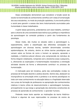 OLIVEIRA, Ivanilde Apoluceno de; SOUZA, Sulivan Ferreira de (Org.). Diferentes
olhares epistemológicos sobre a educação. Belém: CCSE-UEPA, 2017
246
Essas constatações demonstram que considerar a função social da
escola na transmissão do conhecimento cientifico com vistas à humanização
dos seus estudantes, no modo de produção capitalista, é uma tarefa política
e social para garantir o acesso dos bens historicamente acumulados pela
humanidade à classe trabalhadora.
A partir desse panorama, pretendemos com esse trabalho, contribuir
para o alicerce de uma consistente base teórica que justifique a importância
da aprendizagem do conteúdo ginástica a partir dos fundamentos da
psicologia.
Desse modo, são muitos os estudos sobre a aprendizagem e,
especialmente, sobre a classificação das diferentes concepções de
aprendizagem em diversas teorias, também denominadas correntes
epistemológicas. No entanto, dentre as várias teorias psicológicas que
versam sobre as formas de como o homem se apropria, apreende a
realidade, a histórico-cultural oferece uma compreensão do indivíduo de
forma integral e totalizante, rompendo com a dicotomia corpo e psiquismo,
e, oferecendo as explicações e fundamentações necessárias a orientação
atividade docente de forma a efetivamente contribuir no processo de
humanização.
A motivação para tal iniciativa, parte das contradições vividas no
processo de formação docente e pratica docente. Dentre elas, destacam-se
incongruência na articulação entre a ginástica e as teorias psicológicas no
trato com esse conhecimento na educação básica e a fragilidade observada
nos cursos de formação de professores na apropriação dos conhecimentos
relativos à teoria crítica de desenvolvimento e aprendizagem humanas,
principalmente no que tange a apropriação dos elementos constituintes do
processo de apreensão do conhecimento- o aprender humano.
Pretendo nesse texto apontar as implicações da teoria Histórico-
Cultural e algumas de suas repercussões no processo de ensino da
 
