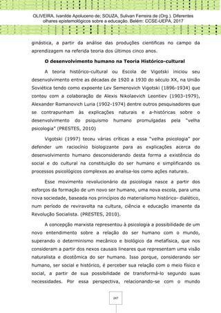 OLIVEIRA, Ivanilde Apoluceno de; SOUZA, Sulivan Ferreira de (Org.). Diferentes
olhares epistemológicos sobre a educação. Belém: CCSE-UEPA, 2017
247
ginástica, a partir da análise das produções cientificas no campo da
aprendizagem na referida teoria dos últimos cinco anos.
O desenvolvimento humano na Teoria Histórico-cultural
A teoria histórico-cultural ou Escola de Vigotski iniciou seu
desenvolvimento entre as décadas de 1920 a 1930 do século XX, na União
Soviética tendo como expoente Lev Semenovich Vigotski (1896-1934) que
contou com a colaboração de Alexis Nikolaevich Leontiev (1903-1979),
Alexander Romanovich Luria (1902-1974) dentre outros pesquisadores que
se contrapunham às explicações naturais e a-históricas sobre o
desenvolvimento do psiquismo humano promulgadas pela “velha
psicologia” (PRESTES, 2010)
Vigotski (1997) teceu várias críticas a essa “velha psicologia” por
defender um raciocínio biologizante para as explicações acerca do
desenvolvimento humano desconsiderando desta forma a existência do
social e do cultural na constituição do ser humano e simplificando os
processos psicológicos complexos ao analisa-los como ações naturais.
Esse movimento revolucionário da psicologia nasce a partir dos
esforços da formação de um novo ser humano, uma nova escola, para uma
nova sociedade, baseada nos princípios do materialismo histórico- dialético,
num período de reviravolta na cultura, ciência e educação imanente da
Revolução Socialista. (PRESTES, 2010).
A concepção marxista representou à psicologia a possibilidade de um
novo entendimento sobre a relação do ser humano com o mundo,
superando o determinismo mecânico e biológico da metafísica, que nos
consideram a partir dos nexos causais lineares que representam uma visão
naturalista e dicotômica do ser humano. Isso porque, considerando ser
humano, ser social e histórico, é perceber sua relação com o meio físico e
social, a partir de sua possibilidade de transformá-lo segundo suas
necessidades. Por essa perspectiva, relacionando-se com o mundo
 