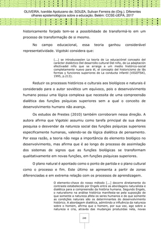 OLIVEIRA, Ivanilde Apoluceno de; SOUZA, Sulivan Ferreira de (Org.). Diferentes
olhares epistemológicos sobre a educação. Belém: CCSE-UEPA, 2017
248
historicamente forjado tem-se a possibilidade de transformá-lo em um
processo de transformação de si mesmo.
No campo educacional, essa teoria ganhou considerável
representatividade. Vigotski considera que:
(...) se introduceasíen La teoría de La educaciónel concepto del
carácter dialéctico Del desarrollo cultural Del niño, de La adaptación
efectivadel niño que se arraiga a um medio histórico-social
completamente nuevo para él, el concepto del historicismo de lãs
formas y funciones superiores de La conducta infantil (VIGOTSKI,
1995, p.213).
Reduzir os processos históricos e culturais aos biológicos e naturais é
considerado para o autor soviético um equívoco, pois o desenvolvimento
humano possui uma lógica complexa que necessita de uma compreensão
dialética das funções psíquicas superiores sem a qual o conceito de
desenvolvimento humano não avança.
Os estudos de Prestes (2010) também corroboram nessa direção. A
autora afirma que Vigotski assumiu como tarefa principal de sua densa
pesquisa o desvendar da natureza social das funções psíquicas superiores
especificamente humanas, valendo-se da lógica dialética de pensamento.
Por essa razão, a teoria não nega a importância do elemento biológico no
desenvolvimento, mas afirma que é ao longo do processo de assimilação
dos sistemas de signos que as funções biológicas se transformam
qualitativamente em novas funções, em funções psíquicas superiores.
O plano natural é apontado como o ponto de partida e o plano cultural
como o processo e fim. Este último se apresenta a partir de zonas
diferenciadas e em extrema relação com os processos de aprendizagem.
O elemento-chave do nosso método [...] decorre diretamente do
contraste estabelecido por Engels entre as abordagens naturalista e
dialética para a compreensão da história humana. Segundo Engels,
o naturalismo na análise histórica manifesta-se pela suposição de
que somente a natureza afeta os seres humanos e de que somente
as condições naturais são os determinantes do desenvolvimento
histórico. A abordagem dialética, admitindo a influência da natureza
sobre o homem, afirma que o homem, por sua vez, age sobre a
natureza e cria, através das mudanças produzidas nela, novas
 