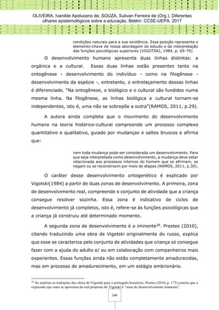 OLIVEIRA, Ivanilde Apoluceno de; SOUZA, Sulivan Ferreira de (Org.). Diferentes
olhares epistemológicos sobre a educação. Belém: CCSE-UEPA, 2017
249
condições naturais para a sua existência. Essa posição representa o
elemento-chave de nossa abordagem do estudo e da interpretação
das funções psicológicas superiores (VIGOTSKI, 1984, p. 69-70)
O desenvolvimento humano apresenta duas linhas distintas: a
orgânica e a cultural. Essas duas linhas estão presentes tanto na
ontogênese - desenvolvimento do indivíduo - como na filogênese -
desenvolvimento da espécie -, entretanto, o entrelaçamento dessas linhas
é diferenciado. “Na ontogênese, o biológico e o cultural são fundidos numa
mesma linha. Na filogênese, as linhas biológica e cultural tornam-se
independentes, isto é, uma não se sobrepõe a outra”(RAMOS, 2011, p.29).
A autora ainda completa que o movimento do desenvolvimento
humano na teoria histórico-cultural compreende um processo complexo
quantitativo e qualitativo, guiado por mudanças e saltos bruscos e afirma
que:
nem toda mudança pode ser considerada um desenvolvimento. Para
que seja interpretada como desenvolvimento, a mudança deve estar
relacionada aos processos internos do homem que se afirmam, se
negam ou se reconstroem por meio de etapas (RAMOS, 2011, p.30).
O caráter desse desenvolvimento ontogenético é explicado por
Vigotski(1984) a partir de duas zonas de desenvolvimento. A primeira, zona
de desenvolvimento real, compreende o conjunto de atividade que a criança
consegue resolver sozinha. Essa zona é indicativo de ciclos de
desenvolvimento já completos, isto é, refere-se às funções psicológicas que
a criança já construiu até determinado momento.
A segunda zona de desenvolvimento é o iminente28. Prestes (2010),
citando traduzindo uma obra de Vigotski originalmente do russo, explica
que esse se caracteriza pelo conjunto de atividades que criança só consegue
fazer com a ajuda do adulto e/ ou em colaboração com companheiros mais
experientes. Essas funções ainda não estão completamente amadurecidas,
mas em processo de amadurecimento, em um estágio embrionário.
28
Ao analisar as traduções das obras de Vigotski para o português brasileiro, Prestes (2010, p. 173) conclui que a
expressão que mais se aproxima da real proposta de Vigotski é “zona de desenvolvimento imanente”.
 
