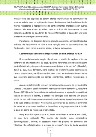 OLIVEIRA, Ivanilde Apoluceno de; SOUZA, Sulivan Ferreira de (Org.). Diferentes
olhares epistemológicos sobre a educação. Belém: CCSE-UEPA, 2017
25
mostrar que são capazes de serem atores importantes na construção de
uma sociedade mais receptiva e inclusiva. Assim como tirá-los da função de
meros receptores e reprodutores de conhecimentos moldados por outras
pessoas. Os educandos ao saber usar a prática de letramento no seu
cotidiano poderão se apoderar de novas informações e aprender um jeito
diferente de dialogar com o mundo.
Para tanto, no decorrer do texto discuto o conceito, a importância das
práticas de letramento na EJA e sua relação com o social-histórico de
Castoriadis, bem como a prática social, práxis e autonomia.
Letramento: conceito e importância de sua prática na EJA
O termo Letramento surgiu não só com o intuito de explicar o termo
contrário ao analfabetismo, ou seja, “palavra referente à condição de quem
está alfabetizado, de quem domina o uso da leitura e da escrita” (GRANDO,
2012, p. 02), mas, também, para explicar as transformações ocorridas no
campo educacional, na década de 80, bem como as mudanças importantes
que estavam acontecendo no campo econômico, político, tecnológico e
social.
A palavra Letramento tem um conceito muito próximo do termo inglês
Literate (“educado, pessoa que tem habilidade de ler e escrever”), que para
Soares (1999) seria “o resultado da ação de ensinar e aprender as práticas
sociais de leitura e escrita, o estado ou condição que adquire um grupo
social ou um indivíduo como consequência de ter-se apropriado da escrita
e de suas práticas sociais”. No entanto, apropriar-se da escrita é diferente
de saber ler e escrever, codificar e decodificar a linguagem escrita, é tomá-
la para si, como se fosse sua propriedade.
Mary Kato foi a precursora no Brasil ao utilizar a palavra, em 1986,
no seu livro intitulado “No mundo da escrita: uma perspectiva
psicolinguística”. Porém, o destaque maior da palavra foi somente em
“Adultos não alfabetizados: o avesso do avesso”, livro de Leda Verdiani
 