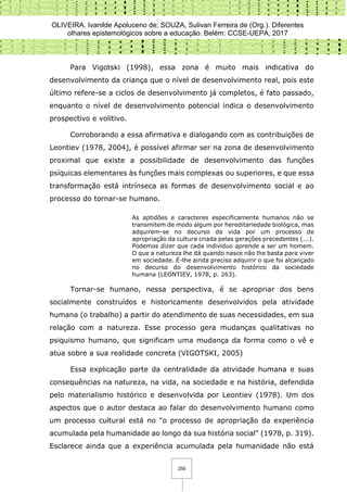 OLIVEIRA, Ivanilde Apoluceno de; SOUZA, Sulivan Ferreira de (Org.). Diferentes
olhares epistemológicos sobre a educação. Belém: CCSE-UEPA, 2017
250
Para Vigotski (1998), essa zona é muito mais indicativa do
desenvolvimento da criança que o nível de desenvolvimento real, pois este
último refere-se a ciclos de desenvolvimento já completos, é fato passado,
enquanto o nível de desenvolvimento potencial indica o desenvolvimento
prospectivo e volitivo.
Corroborando a essa afirmativa e dialogando com as contribuições de
Leontiev (1978, 2004), é possível afirmar ser na zona de desenvolvimento
proximal que existe a possibilidade de desenvolvimento das funções
psíquicas elementares às funções mais complexas ou superiores, e que essa
transformação está intrínseca as formas de desenvolvimento social e ao
processo do tornar-se humano.
As aptidões e caracteres especificamente humanos não se
transmitem de modo algum por hereditariedade biológica, mas
adquirem-se no decurso da vida por um processo de
apropriação da cultura criada pelas gerações precedentes (...).
Podemos dizer que cada indivíduo aprende a ser um homem.
O que a natureza lhe dá quando nasce não lhe basta para viver
em sociedade. É-lhe ainda preciso adquirir o que foi alcançado
no decurso do desenvolvimento histórico da sociedade
humana (LEONTIEV, 1978, p. 263).
Tornar-se humano, nessa perspectiva, é se apropriar dos bens
socialmente construídos e historicamente desenvolvidos pela atividade
humana (o trabalho) a partir do atendimento de suas necessidades, em sua
relação com a natureza. Esse processo gera mudanças qualitativas no
psiquismo humano, que significam uma mudança da forma como o vê e
atua sobre a sua realidade concreta (VIGOTSKI, 2005)
Essa explicação parte da centralidade da atividade humana e suas
consequências na natureza, na vida, na sociedade e na história, defendida
pelo materialismo histórico e desenvolvida por Leontiev (1978). Um dos
aspectos que o autor destaca ao falar do desenvolvimento humano como
um processo cultural está no "o processo de apropriação da experiência
acumulada pela humanidade ao longo da sua história social" (1978, p. 319).
Esclarece ainda que a experiência acumulada pela humanidade não está
 