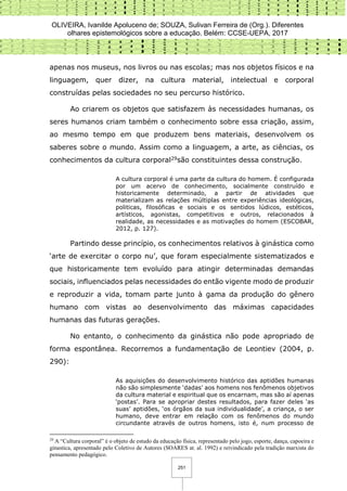 OLIVEIRA, Ivanilde Apoluceno de; SOUZA, Sulivan Ferreira de (Org.). Diferentes
olhares epistemológicos sobre a educação. Belém: CCSE-UEPA, 2017
251
apenas nos museus, nos livros ou nas escolas; mas nos objetos físicos e na
linguagem, quer dizer, na cultura material, intelectual e corporal
construídas pelas sociedades no seu percurso histórico.
Ao criarem os objetos que satisfazem às necessidades humanas, os
seres humanos criam também o conhecimento sobre essa criação, assim,
ao mesmo tempo em que produzem bens materiais, desenvolvem os
saberes sobre o mundo. Assim como a linguagem, a arte, as ciências, os
conhecimentos da cultura corporal29são constituintes dessa construção.
A cultura corporal é uma parte da cultura do homem. É configurada
por um acervo de conhecimento, socialmente construído e
historicamente determinado, a partir de atividades que
materializam as relações múltiplas entre experiências ideológicas,
politicas, filosóficas e sociais e os sentidos lúdicos, estéticos,
artísticos, agonistas, competitivos e outros, relacionados à
realidade, as necessidades e as motivações do homem (ESCOBAR,
2012, p. 127).
Partindo desse princípio, os conhecimentos relativos à ginástica como
‘arte de exercitar o corpo nu’, que foram especialmente sistematizados e
que historicamente tem evoluído para atingir determinadas demandas
sociais, influenciados pelas necessidades do então vigente modo de produzir
e reproduzir a vida, tomam parte junto à gama da produção do gênero
humano com vistas ao desenvolvimento das máximas capacidades
humanas das futuras gerações.
No entanto, o conhecimento da ginástica não pode apropriado de
forma espontânea. Recorremos a fundamentação de Leontiev (2004, p.
290):
As aquisições do desenvolvimento histórico das aptidões humanas
não são simplesmente ‘dadas’ aos homens nos fenômenos objetivos
da cultura material e espiritual que os encarnam, mas são aí apenas
‘postas’. Para se apropriar destes resultados, para fazer deles ‘as
suas’ aptidões, ‘os órgãos da sua individualidade’, a criança, o ser
humano, deve entrar em relação com os fenômenos do mundo
circundante através de outros homens, isto é, num processo de
29
A “Cultura corporal” é o objeto de estudo da educação física, representado pelo jogo, esporte, dança, capoeira e
ginastica, apresentado pelo Coletivo de Autores (SOARES at. al. 1992) e reivindicado pela tradição marxista do
pensamento pedagógico.
 