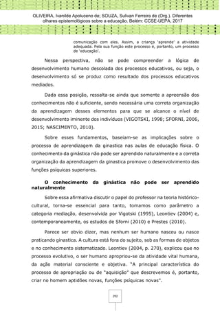 OLIVEIRA, Ivanilde Apoluceno de; SOUZA, Sulivan Ferreira de (Org.). Diferentes
olhares epistemológicos sobre a educação. Belém: CCSE-UEPA, 2017
252
comunicação com eles. Assim, a criança ‘aprende’ a atividade
adequada. Pela sua função este processo é, portanto, um processo
de ‘educação’.
Nessa perspectiva, não se pode compreender a lógica de
desenvolvimento humano descolada dos processos educativos, ou seja, o
desenvolvimento só se produz como resultado dos processos educativos
mediados.
Dada essa posição, ressalta-se ainda que somente a apreensão dos
conhecimentos não é suficiente, sendo necessária uma correta organização
da aprendizagem desses elementos para que se alcance o nível de
desenvolvimento iminente dos indivíduos (VIGOTSKI, 1998; SFORNI, 2006,
2015; NASCIMENTO, 2010).
Sobre esses fundamentos, baseiam-se as implicações sobre o
processo de aprendizagem da ginastica nas aulas de educação física. O
conhecimento da ginástica não pode ser aprendido naturalmente e a correta
organização da aprendizagem da ginastica promove o desenvolvimento das
funções psíquicas superiores.
O conhecimento da ginástica não pode ser aprendido
naturalmente
Sobre essa afirmativa discutir o papel do professor na teoria histórico-
cultural, torna-se essencial para tanto, tomamos como parâmetro a
categoria mediação, desenvolvida por Vigotski (1995), Leontiev (2004) e,
contemporaneamente, os estudos de Sforni (2010) e Prestes (2010).
Parece ser obvio dizer, mas nenhum ser humano nasceu ou nasce
praticando ginastica. A cultura está fora do sujeito, sob as formas de objetos
e no conhecimento sistematizado. Leontiev (2004, p. 270), explicou que no
processo evolutivo, o ser humano apropriou-se da atividade vital humana,
da ação material consciente e objetiva. “A principal característica do
processo de apropriação ou de “aquisição” que descrevemos é, portanto,
criar no homem aptidões novas, funções psíquicas novas”.
 