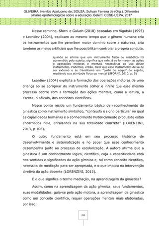 OLIVEIRA, Ivanilde Apoluceno de; SOUZA, Sulivan Ferreira de (Org.). Diferentes
olhares epistemológicos sobre a educação. Belém: CCSE-UEPA, 2017
253
Nesse caminho, Sforni e Galuch (2010) baseadas em Vigotski (1995)
e Leontiev (2004), explicam ao mesmo tempo que o gênero humana cria
os instrumentos que lhe permitem maior domínio sobre a natureza, cria
também os meios artificiais que lhe possibilitam controlar a própria conduta.
quando se afirma que um instrumento físico ou simbólico foi
apreendido pelo sujeito, significa que nele já se formaram as ações
e operações motoras e mentais necessárias ao uso desse
instrumento. Podemos, então, dizer que esse instrumento deixa de
ser externo e se transforma em "parte do corpo" do sujeito,
mediando sua atividade física ou mental (SFORNI, 2010, p. 5)
Leontiev (2004) explicita a formação das operações motoras de uma
criança ao se apropriar do instrumento colher e infere que esse mesmo
processo ocorre com a formação das ações mentais, como a leitura, a
escrita, o cálculo, dos conceitos científicos.
Nesse ponto reside um fundamento básico de reconhecimento da
ginastica como instrumento simbólico, “conteúdo e signo particular no qual
as capacidades humanas e o conhecimento historicamente produzido estão
encarnados nela, enraizados na sua totalidade concreta” (LORENZINI,
2013, p 106).
O outro fundamento está em seu processo histórico de
desenvolvimento e sistematização e no papel que esse conhecimento
desempenha junto ao processo de escolarização. A autora afirma que a
ginastica é um conhecimento logico, cientifico, cuja a especificidade está
nos sentidos e significados da ação gímnica e, tal como conceito cientifico,
necessita de mediação para ser apropriada, e o que implica na intervenção
diretiva da ação docente (LORENZINI, 2013).
E o que significa o termo mediação, na aprendizagem da ginástica?
Assim, como na aprendizagem da ação gímnica, seus fundamentos,
suas modalidades, guia-se pela ação motora, a aprendizagem da ginastica
como um conceito cientifico, requer operações mentais mais elaboradas,
por isso:
 