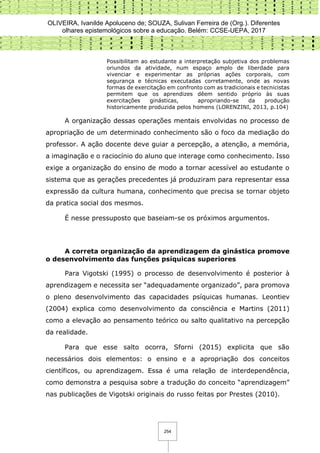 OLIVEIRA, Ivanilde Apoluceno de; SOUZA, Sulivan Ferreira de (Org.). Diferentes
olhares epistemológicos sobre a educação. Belém: CCSE-UEPA, 2017
254
Possibilitam ao estudante a interpretação subjetiva dos problemas
oriundos da atividade, num espaço amplo de liberdade para
vivenciar e experimentar as próprias ações corporais, com
segurança e técnicas executadas corretamente, onde as novas
formas de exercitação em confronto com as tradicionais e tecnicistas
permitem que os aprendizes dêem sentido próprio às suas
exercitações ginásticas, apropriando-se da produção
historicamente produzida pelos homens (LORENZINI, 2013, p.104)
A organização dessas operações mentais envolvidas no processo de
apropriação de um determinado conhecimento são o foco da mediação do
professor. A ação docente deve guiar a percepção, a atenção, a memória,
a imaginação e o raciocínio do aluno que interage como conhecimento. Isso
exige a organização do ensino de modo a tornar acessível ao estudante o
sistema que as gerações precedentes já produziram para representar essa
expressão da cultura humana, conhecimento que precisa se tornar objeto
da pratica social dos mesmos.
É nesse pressuposto que baseiam-se os próximos argumentos.
A correta organização da aprendizagem da ginástica promove
o desenvolvimento das funções psíquicas superiores
Para Vigotski (1995) o processo de desenvolvimento é posterior à
aprendizagem e necessita ser “adequadamente organizado”, para promova
o pleno desenvolvimento das capacidades psíquicas humanas. Leontiev
(2004) explica como desenvolvimento da consciência e Martins (2011)
como a elevação ao pensamento teórico ou salto qualitativo na percepção
da realidade.
Para que esse salto ocorra, Sforni (2015) explicita que são
necessários dois elementos: o ensino e a apropriação dos conceitos
científicos, ou aprendizagem. Essa é uma relação de interdependência,
como demonstra a pesquisa sobre a tradução do conceito “aprendizagem”
nas publicações de Vigotski originais do russo feitas por Prestes (2010).
 