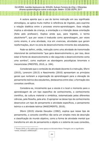 OLIVEIRA, Ivanilde Apoluceno de; SOUZA, Sulivan Ferreira de (Org.). Diferentes
olhares epistemológicos sobre a educação. Belém: CCSE-UEPA, 2017
255
A autora aponta que o uso do termo instrução em seu significado
etimológico, se aplica muito melhor à referência de Vigotski, pois exprime
a relação dialética entre o processo ensino-aprendizagem. Essa relação
implica a atividade da criança, a orientação e a intenção dessa orientação
(feita pelo professor). Explica ainda que, para Vigotski, o termo
obutchenie30, que por vezes é traduzido como aprendizagem, por vezes
como ensino, é uma atividade, rica em vivencias, atividades que geram
neoformações, atum na zona de desenvolvimento iminente dos estudantes.
Pode-se definir, então, instrução como uma atividade de transmissão
intencional de conhecimento “que gera desenvolvimento e, por isso, deve
estar à frente do desenvolvimento e não seguindo o desenvolvimento como
uma sombra”, como explicam as abordagens psicológicas binomiais e
mecanicistas (PRESTES, 2010, p. 184).
Considerado que o conteúdo da atividade docente é a instrução, Sforni
(2015), Lorenzini (2013) e Nascimento (2010) apresentam os princípios
gerais que norteiam a organização da aprendizagem para a elevação do
pensamento teórico dos estudantes, destacamos entre elas: a formação dos
conceitos científicos.
Considera-se, inicialmente que a escola é o local e momento para a
aprendizagem de um tipo específico de conhecimento, o conhecimento
cientifico, da cultura material e simbólica, sistematizada pelas diferentes
ciências, pela filosofia, pela arte. O apropriar-se desse tipo de conhecimento
desenvolve um tipo de pensamento e atividade específicos, o pensamento
teórico e a atividade teórica (NASCIMENTO, 2010).
Sforni (2015) citando Davydov (1982), explica que nesse tipo de
pensamento, o conceito científico não seria um simples meio de descrição
e classificação do mundo objetivo, como a forma de atividade mental que
transforma em ato de pensamento o objeto e o sistema de suas conexões,
30
Prestes (2010, p. 83) explica que o termo aparece no dicionário Russo- Português com os significados:
“ensino, instrução e alfabetização”.
 