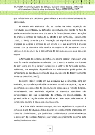 OLIVEIRA, Ivanilde Apoluceno de; SOUZA, Sulivan Ferreira de (Org.). Diferentes
olhares epistemológicos sobre a educação. Belém: CCSE-UEPA, 2017
256
que refletem em sua unidade a generalidade e a essência do movimento do
objeto real.
O ensino dos conceitos não se traduz na mera repetição ou
reprodução das sínteses, ou definições conceituais, mas reside no fato de
ajudar os estudantes nos seus processos de formação conceitual: as ações
de análise e síntese da realidade ou objeto a ser conhecido. Nascimento
(2010, p. 54-5) comenta que a “mediação dos significados conceituais no
processo de análise e síntese de um objeto é o que permitirá à criança
operar com os conceitos relacionados ao objeto e não só operar com o
objeto em si mesmo”, ou a consciência do pensamento pelo qual concebe
objeto.
A formação de conceitos científicos no ensino escolar, implica em uma
nova forma de relação dos estudantes com o mundo e assim, nas formas
de agir sobre ele. E o caráter consciente e volitivo da formação destes,
institui-se, na completa dependência da colaboração participativa do
pensamento do adulto, conformando-se, pois, na zona de desenvolvimento
iminente (MARTINS,2010).
Lorenzini (2013) relata em sua pesquisa que a ginastica, para ser
ensinada, apropriada e produzida como tema da cultura corporal, requer a
identificação dos conceitos de ciência, teoria pedagógica e método didático,
reconhecendo que, realidade objetiva os conceitos científicos são
caracterizados por sua capacidade de síntese, de sistematização, de
generalização e regularidades científicas e deve estar relacionados à
consciência social e à educação emancipatória.
A autora ainda demonstrou que, em seu experimento, a ginástica
como um signo da Educação Física Escolar foi especialmente organizada em
ciclos de conhecimento, que partiu dos conhecimentos que os estudantes
já possuíam da realidade fazendo-os avançar ao pensamento cientifico pela
mediação dos conceitos.
 