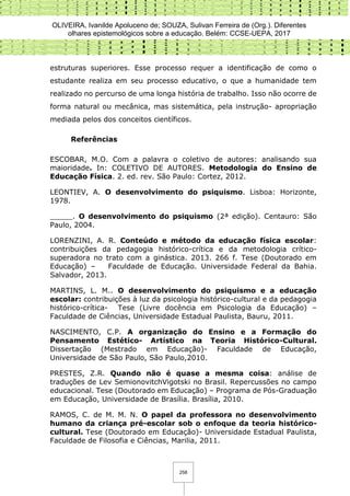 OLIVEIRA, Ivanilde Apoluceno de; SOUZA, Sulivan Ferreira de (Org.). Diferentes
olhares epistemológicos sobre a educação. Belém: CCSE-UEPA, 2017
258
estruturas superiores. Esse processo requer a identificação de como o
estudante realiza em seu processo educativo, o que a humanidade tem
realizado no percurso de uma longa história de trabalho. Isso não ocorre de
forma natural ou mecânica, mas sistemática, pela instrução- apropriação
mediada pelos dos conceitos científicos.
Referências
ESCOBAR, M.O. Com a palavra o coletivo de autores: analisando sua
maioridade. In: COLETIVO DE AUTORES. Metodologia do Ensino de
Educação Física. 2. ed. rev. São Paulo: Cortez, 2012.
LEONTIEV, A. O desenvolvimento do psiquismo. Lisboa: Horizonte,
1978.
_____. O desenvolvimento do psiquismo (2ª edição). Centauro: São
Paulo, 2004.
LORENZINI, A. R. Conteúdo e método da educação física escolar:
contribuições da pedagogia histórico-crítica e da metodologia crítico-
superadora no trato com a ginástica. 2013. 266 f. Tese (Doutorado em
Educação) – Faculdade de Educação. Universidade Federal da Bahia.
Salvador, 2013.
MARTINS, L. M.. O desenvolvimento do psiquismo e a educação
escolar: contribuições à luz da psicologia histórico-cultural e da pedagogia
histórico-crítica- Tese (Livre docência em Psicologia da Educação) –
Faculdade de Ciências, Universidade Estadual Paulista, Bauru, 2011.
NASCIMENTO, C.P. A organização do Ensino e a Formação do
Pensamento Estético- Artístico na Teoria Histórico-Cultural.
Dissertação (Mestrado em Educação)- Faculdade de Educação,
Universidade de São Paulo, São Paulo,2010.
PRESTES, Z.R. Quando não é quase a mesma coisa: análise de
traduções de Lev SemionovitchVigotski no Brasil. Repercussões no campo
educacional. Tese (Doutorado em Educação) – Programa de Pós-Graduação
em Educação, Universidade de Brasília. Brasília, 2010.
RAMOS, C. de M. M. N. O papel da professora no desenvolvimento
humano da criança pré-escolar sob o enfoque da teoria histórico-
cultural. Tese (Doutorado em Educação)- Universidade Estadual Paulista,
Faculdade de Filosofia e Ciências, Marilia, 2011.
 