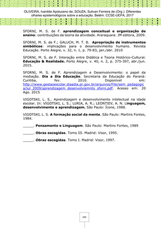 OLIVEIRA, Ivanilde Apoluceno de; SOUZA, Sulivan Ferreira de (Org.). Diferentes
olhares epistemológicos sobre a educação. Belém: CCSE-UEPA, 2017
259
SFORNI, M. S. de F. aprendizagem conceitual e organização de
ensino: contribuições da teoria da atividade. Araraquara: JM editora, 2009.
SFORNI, M. S. de F.; GALUCH, M. T. B. Apropriação de instrumentos
simbólicos: implicações para o desenvolvimento humano. Revista
Educação. Porto Alegre, v. 32, n. 1, p. 79-83, jan./abr. 2010
SFORNI, M. S. de F. Interação entre Didática e Teoria Histórico-Cultural.
Educação & Realidade. Porto Alegre, v. 40, n. 2, p. 375-397, abr./jun.
2015.
SFORNI, M. S. de F. Aprendizagem e Desenvolvimento: o papel da
mediação. Dia a Dia Educação. Secretaria da Educação do Paraná:
Curitiba, fev. 2010. Disponível em:
http://www.gestaoescolar.diaadia.pr.gov.br/arquivos/File/sem_pedagogic
a/jul_2009/aprendizagem_desenvolviemnto_sforni.pdf. Acesso em: 20
Ago. 2015
VIGOTSKI, L. S.. Aprendizagem e desenvolvimento intelectual na idade
escolar. In: VIGOTSKI, L. S.; LURIA, A. R.; LEONTIEV, A. N. Linguagem,
desenvolvimento e aprendizagem. São Paulo: Ícone, 1988.
VIGOTSKI, L. S. A formação social da mente. São Paulo: Martins Fontes,
1984.
_____. Pensamento e Linguagem. São Paulo: Martins Fontes, 1989
_____. Obras escogidas. Tomo III. Madrid: Visor, 1995.
_____. Obras escogidas. Tomo I. Madrid: Visor, 1997.
 