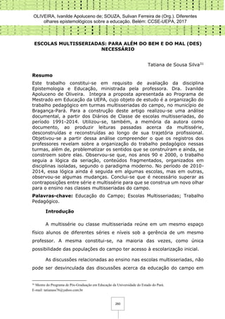 OLIVEIRA, Ivanilde Apoluceno de; SOUZA, Sulivan Ferreira de (Org.). Diferentes
olhares epistemológicos sobre a educação. Belém: CCSE-UEPA, 2017
260
ESCOLAS MULTISSERIADAS: PARA ALÉM DO BEM E DO MAL (DES)
NECESSÁRIO
Tatiana de Sousa Silva31
Resumo
Este trabalho constitui-se em requisito de avaliação da disciplina
Epistemologia e Educação, ministrada pela professora. Dra. Ivanilde
Apoluceno de Oliveira. Integra a proposta apresentada ao Programa de
Mestrado em Educação da UEPA, cujo objeto de estudo é a organização do
trabalho pedagógico em turmas multisseriadas do campo, no município de
Bragança-Pará. Para a construção deste artigo realizou-se uma análise
documental, a partir dos Diários de Classe de escolas multisseriadas, do
período 1991-2014. Utilizou-se, também, a memória da autora como
documento, ao produzir leituras passadas acerca da multissérie,
desconstruídas e reconstruídas ao longo de sua trajetória profissional.
Objetivou-se a partir dessa análise compreender o que os registros dos
professores revelam sobre a organização do trabalho pedagógico nessas
turmas, além de, problematizar os sentidos que se construíram e ainda, se
constroem sobre elas. Observou-se que, nos anos 90 e 2000, o trabalho
seguia a lógica da seriação, conteúdos fragmentados, organizados em
disciplinas isoladas, segundo o paradigma moderno. No período de 2010-
2014, essa lógica ainda é seguida em algumas escolas, mas em outras,
observou-se algumas mudanças. Conclui-se que é necessário superar as
contraposições entre série e multissérie para que se construa um novo olhar
para o ensino nas classes multisseriadas do campo.
Palavras-chave: Educação do Campo; Escolas Multisseriadas; Trabalho
Pedagógico.
Introdução
A multissérie ou classe multisseriada reúne em um mesmo espaço
físico alunos de diferentes séries e níveis sob a gerência de um mesmo
professor. A mesma constitui-se, na maioria das vezes, como única
possibilidade das populações do campo ter acesso à escolarização inicial.
As discussões relacionadas ao ensino nas escolas multisseriadas, não
pode ser desvinculada das discussões acerca da educação do campo em
31
Mestre do Programa de Pós-Graduação em Educação da Universidade do Estado do Pará.
E-mail: tatianass76@yahoo.com.br
 