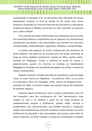 OLIVEIRA, Ivanilde Apoluceno de; SOUZA, Sulivan Ferreira de (Org.). Diferentes
olhares epistemológicos sobre a educação. Belém: CCSE-UEPA, 2017
261
contraposição à educação rural. As discussões sobre Educação do Campo
despontaram somente no final da década de 90, tendo como marco
temporal a realização do I Encontro Nacional dos Educadores e Educadoras
da Reforma Agrária (I ENERA), promovido em 1997, pelo MST, em parceria
com a UnB e UNICEF.
É no contexto da escola multisseriada, que professores (as) do campo
tem construído práticas e experiências que se traduzem em compromissos
educacionais nas escolas e nas comunidades, que merecem ser mais bem
compreendidas, problematizadas, registradas, refletidas e compartilhadas.
A escolha pela pesquisa na escola multisseriada não aconteceu de
forma aleatória. Faz parte de um processo que veio sendo construído ao
longo de minha trajetória profissional, iniciada em 2001, quando recém-
formada em Pedagogia, iniciava a docência na escola do campo e,
posteriormente, quando me encontrei na condição de Coordenadora
Pedagógica e formadora de educadores/educadoras do campo, inclusive de
classes multisseriadas.
Naquele momento, limitada pela falta de experiência e pela formação
inicial, no curso Técnico em Magistério - concluído em 1995-, ou no curso
de Licenciatura Plena em Pedagogia, UFPA, campus de Bragança-Pará –
concluído em 2002, a primeira imagem que construí acerca da multissérie
foi bastante negativa.
Enquanto alguns profissionais viam a escola multisseriada como um
mal necessário, para mim constituía-se em “mal” desnecessário. Essa
imagem só veio a ser desfeito a partir de um longo processo de
amadurecimento pessoal e profissional, quando então, comecei a
problematizar meu posicionamento, que também povoava o imaginário
coletivo dos professores que exerciam a docência nessas escolas, de outros
profissionais da educação e das comunidades. Aos poucos, outro olhar foi
sendo construído, um olhar intrigado e curioso por compreender o trabalho
 