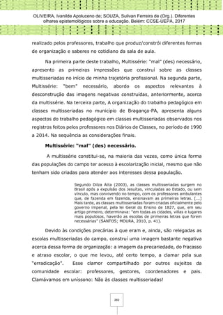 OLIVEIRA, Ivanilde Apoluceno de; SOUZA, Sulivan Ferreira de (Org.). Diferentes
olhares epistemológicos sobre a educação. Belém: CCSE-UEPA, 2017
262
realizado pelos professores, trabalho que produz/constrói diferentes formas
de organização e saberes no cotidiano da sala de aula.
Na primeira parte deste trabalho, Multissérie: “mal” (des) necessário,
apresento as primeiras impressões que construí sobre as classes
multisseriadas no início de minha trajetória profissional. Na segunda parte,
Multissérie: “bem” necessário, abordo os aspectos relevantes à
desconstrução das imagens negativas construídas, anteriormente, acerca
da multissérie. Na terceira parte, A organização do trabalho pedagógico em
classes multisseriadas no município de Bragança-PA, apresenta alguns
aspectos do trabalho pedagógico em classes multisseriadas observados nos
registros feitos pelos professores nos Diários de Classes, no período de 1990
a 2014. Na sequência as considerações finais.
Multissérie: “mal” (des) necessário.
A multissérie constitui-se, na maioria das vezes, como única forma
das populações do campo ter acesso à escolarização inicial, mesmo que não
tenham sido criadas para atender aos interesses dessa população.
Segundo Dilza Atta (2003), as classes multisseriadas surgem no
Brasil após a expulsão dos Jesuítas, vinculadas ao Estado, ou sem
vínculo, mas convivendo no tempo, com os professores ambulantes
que, de fazenda em fazenda, ensinavam as primeiras letras. [...]
Mais tarde, as classes multisseriadas foram criadas oficialmente pelo
governo imperial, pela lei Geral do Ensino de 1827, que, em seu
artigo primeiro, determinava: “em todas as cidades, villas e lugares
mais populosos, haverão as escolas de primeiras letras que forem
necessárias” (SANTOS; MOURA, 2010, p. 41).
Devido às condições precárias à que eram e, ainda, são relegadas as
escolas multisseriadas do campo, construí uma imagem bastante negativa
acerca dessa forma de organização: a imagem da precariedade, do fracasso
e atraso escolar, o que me levou, até certo tempo, a clamar pela sua
“erradicação”. Esse clamor compartilhado por outros sujeitos da
comunidade escolar: professores, gestores, coordenadores e pais.
Clamávamos em uníssono: Não às classes multisseriadas!
 