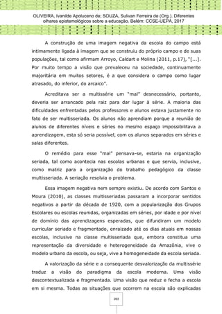 OLIVEIRA, Ivanilde Apoluceno de; SOUZA, Sulivan Ferreira de (Org.). Diferentes
olhares epistemológicos sobre a educação. Belém: CCSE-UEPA, 2017
263
A construção de uma imagem negativa da escola do campo está
intimamente ligada à imagem que se construiu do próprio campo e de suas
populações, tal como afirmam Arroyo, Caldart e Molina (2011, p.17), “[...].
Por muito tempo a visão que prevaleceu na sociedade, continuamente
majoritária em muitos setores, é a que considera o campo como lugar
atrasado, do inferior, do arcaico”.
Acreditava ser a multissérie um “mal” desnecessário, portanto,
deveria ser arrancado pela raiz para dar lugar à série. A maioria das
dificuldades enfrentadas pelos professores e alunos estava justamente no
fato de ser multisseriada. Os alunos não aprendiam porque a reunião de
alunos de diferentes níveis e séries no mesmo espaço impossibilitava a
aprendizagem, esta só seria possível, com os alunos separados em séries e
salas diferentes.
O remédio para esse “mal” pensava-se, estaria na organização
seriada, tal como acontecia nas escolas urbanas e que servia, inclusive,
como matriz para a organização do trabalho pedagógico da classe
multisseriada. A seriação resolvia o problema.
Essa imagem negativa nem sempre existiu. De acordo com Santos e
Moura (2010), as classes multisseriadas passaram a incorporar sentidos
negativos a partir da década de 1920, com a popularização dos Grupos
Escolares ou escolas reunidas, organizadas em séries, por idade e por nível
de domínio das aprendizagens esperadas, que difundiram um modelo
curricular seriado e fragmentado, enraizado até os dias atuais em nossas
escolas, inclusive na classe multisseriada que, embora constitua uma
representação da diversidade e heterogeneidade da Amazônia, vive o
modelo urbano da escola, ou seja, vive a homogeneidade da escola seriada.
A valorização da série e a consequente desvalorização da multissérie
traduz a visão do paradigma da escola moderna. Uma visão
descontextualizada e fragmentada. Uma visão que reduz e fecha a escola
em si mesma. Todas as situações que ocorrem na escola são explicadas
 