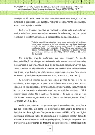 OLIVEIRA, Ivanilde Apoluceno de; SOUZA, Sulivan Ferreira de (Org.). Diferentes
olhares epistemológicos sobre a educação. Belém: CCSE-UEPA, 2017
264
pelo que se dá dentro dela, ou seja, não possui nenhuma relação com as
condições e realidade dos sujeitos, histórica e socialmente construídas,
assim como a própria escola.
Embora a imagem negativa da multissérie, ainda seja projetada por
muitos indivíduos que se encontram dentro e fora do espaço escolar, estas
resistiram e resistem ao tempo e à precariedade de suas condições.
Tratada nas últimas décadas como uma “anomalia” do sistema,
“uma praga que deveria ser exterminada” para dar lugar às classes
seriadas tal qual o modelo urbano, esse modelo de organização
escolar/curricular tem resistido. Como “fênix que renasce”, as
classes multisseriadas tem desafiado as tentativas governamentais
que tentaram extingui-las (SANTOS; MOURA. 2010, p. 35, grifos
dos autores).
No entanto, importa esclarecer que essa imagem foi sendo
desconstruída, à medida que conhecia o dia a dia nas escolas multisseriadas
e reconhecia a sua importância para os sujeitos do campo, uma vez que,
“constituem-se no espaço onde a maioria das pessoas que vivem/viveram
nas áreas rurais brasileiras iniciaram sua experiência escolar. Para alguns
foi a única” (GONÇALVES; ANTUNES-ROCHA; RIBEIRO, p. 49, 2010).
E, também, à medida que compreendia a política da negação de sua
existência, e da negação da própria existência dos sujeitos do campo.
Negação de sua identidade, diversidade, saberes e valores, subsumidos na
escola rural pensada e efetivada segundo os padrões urbanos. “Difícil
superar essas visões tão negativas do campo e de suas escolas porque
reproduzem visões negativas dos seus povos e das instituições do campo”
(ARROYO, 2010, p. 10).
Política que pode ser comprovada a partir da análise das condições a
que são relegadas, tais como as identificadas pelo Grupo de Estudos e
Pesquisa em Educação do Campo na Amazônia (GEPERUAZ): condições
estruturais precárias, falta de alimentação e transporte escolar, falta de
material e equipamentos didático-pedagógicos, formação incipiente dos
professores, a sobrecarga de trabalho dos professores e instabilidade do
 