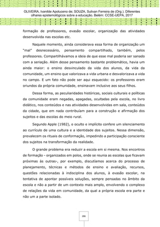 OLIVEIRA, Ivanilde Apoluceno de; SOUZA, Sulivan Ferreira de (Org.). Diferentes
olhares epistemológicos sobre a educação. Belém: CCSE-UEPA, 2017
266
formação de professores, evasão escolar, organização das atividades
desenvolvida nas escolas etc.
Naquele momento, ainda considerava essa forma de organização um
“mal” desnecessário, pensamento compartilhado, também, pelos
professores. Compartilhávamos a ideia de que esse mal poderia ser sanado
com a seriação. Além desse pensamento bastante problemático, havia um
ainda maior: o ensino desvinculado da vida dos alunos, da vida da
comunidade, um ensino que valorizava a vida urbana e desvalorizava a vida
no campo. E um fato não pode ser aqui esquecido: os professores eram
oriundos da própria comunidade, ensinavam inclusive aos seus filhos.
Dessa forma, as peculiaridades históricas, sociais culturais e políticas
da comunidade eram negadas, apagadas, ocultadas pela escola, no livro
didático, nos conteúdos e nas atividades desenvolvidas em sala, conteúdos
da cidade, que em nada contribuíam para a construção e afirmação dos
sujeitos e das escolas do meio rural.
Segundo Apple (1982), o oculto e implícito confere um silenciamento
ao currículo de uma cultura e a identidade dos sujeitos. Nessa dimensão,
prevalecem os rituais de conformação, impedindo a participação consciente
dos sujeitos na transformação da realidade.
O grande problema era reduzir a escola em si mesma. Nos encontros
de formação - organizados em polos, onde se reunia as escolas que ficavam
próximas às outras-, por exemplo, discutíamos acerca do processo de
planejamento, técnicas e métodos de ensino e avaliação, recursos,
questões relacionadas à indisciplina dos alunos, à evasão escolar, na
tentativa de apontar possíveis soluções, sempre pensadas no âmbito da
escola e não a partir de um contexto mais amplo, envolvendo o complexo
de relações da vida em comunidade, da qual a própria escola era parte e
não um a parte isolado.
 
